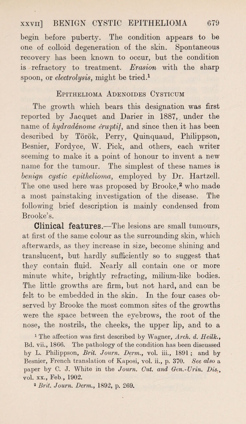 begin before puberty. The condition appears to be one of colloid degeneration of the skin. Spontaneous recovery has been known to occur, but the condition is refractory to treatment. Erasion with the sharp spoon, or electrolysis, might be tried.1 Epithelioma Adenoides Cysticum The growth which bears this designation was first reported by Jacquet and Darier in 1887, under the name of hydradenome eruptif, and since then it has been described by Torok, Perry, Quinquaud, Philippson, Besnier, Eordyce, W. Pick, and others, each writer seeming to make it a point of honour to invent a new name for the tumour. The simplest of these names is benign cystic epithelioma, employed by Dr. Hartzell. The one used here was proposed by Brooke,2 who made a most painstaking investigation of the disease. The following brief description is mainly condensed from Brooke’s. Clinical features.—The lesions are small tumours, at first of the same colour as the surrounding skin, which afterwards, as they increase in size, become shining and translucent, but hardly sufficiently so to suggest that they contain fluid. Nearly all contain one or more minute white, brightly refracting, milium-like bodies. The little growths are firm, but not hard, and can be felt to be embedded in the skin. In the four cases ob¬ served by Brooke the most common sites of the growths were the space between the eyebrows, the root of the nose, the nostrils, the cheeks, the upper lip, and to a 1 The affection was first described by Wagner, Arch. d. Heillc., Bd. vii., 1866. The pathology of the condition has been discussed by L. Philippson, Brit. Journ. Derm., vol. iii., 1891 ; and by Besnier, French translation of Kaposi, vol. ii., p. 370. See also a paper by C. J. White in the Journ. Gut. and Gen.-Urin. Dis.t vol. xx., Feb., 1902. 2 Brit. Journ. Derm., 1892, p. 269.