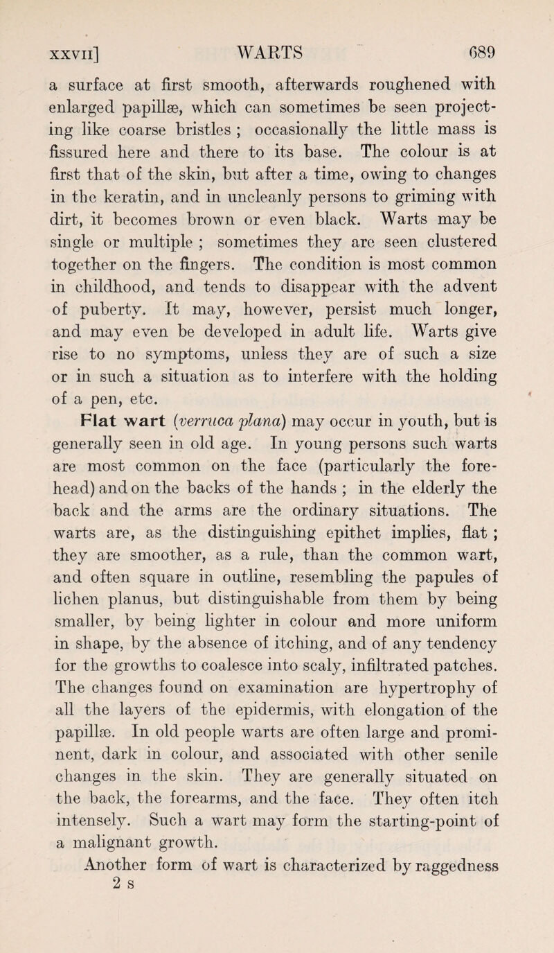 a surface at first smooth, afterwards roughened with enlarged papillae, which can sometimes be seen project¬ ing like coarse bristles ; occasionally the little mass is fissured here and there to its base. The colour is at first that of the skin, but after a time, owing to changes in the keratin, and in uncleanly persons to griming with dirt, it becomes brown or even black. Warts may be single or multiple ; sometimes they are seen clustered together on the fingers. The condition is most common in childhood, and tends to disappear with the advent of puberty. It may, however, persist much longer, and may even be developed in adult life. Warts give rise to no symptoms, unless they are of such a size or in such a situation as to interfere with the holding of a pen, etc. Flat wart (verruca plana) may occur in youth, but is generally seen in old age. In young persons such warts are most common on the face (particularly the fore¬ head) and on the backs of the hands ; in the elderly the back and the arms are the ordinary situations. The warts are, as the distinguishing epithet implies, flat ; they are smoother, as a rule, than the common wart, and often square in outline, resembling the papules of lichen planus, but distinguishable from them by being smaller, by being lighter in colour and more uniform in shape, by the absence of itching, and of any tendency for the growths to coalesce into scaly, infiltrated patches. The changes found on examination are hypertrophy of all the layers of the epidermis, with elongation of the papillae. In old people warts are often large and promi¬ nent, dark in colour, and associated with other senile changes in the skin. They are generally situated on the back, the forearms, and the face. They often itch intensely. Such a wart may form the starting-point of a malignant growth. Another form of wart is characterized by raggedness