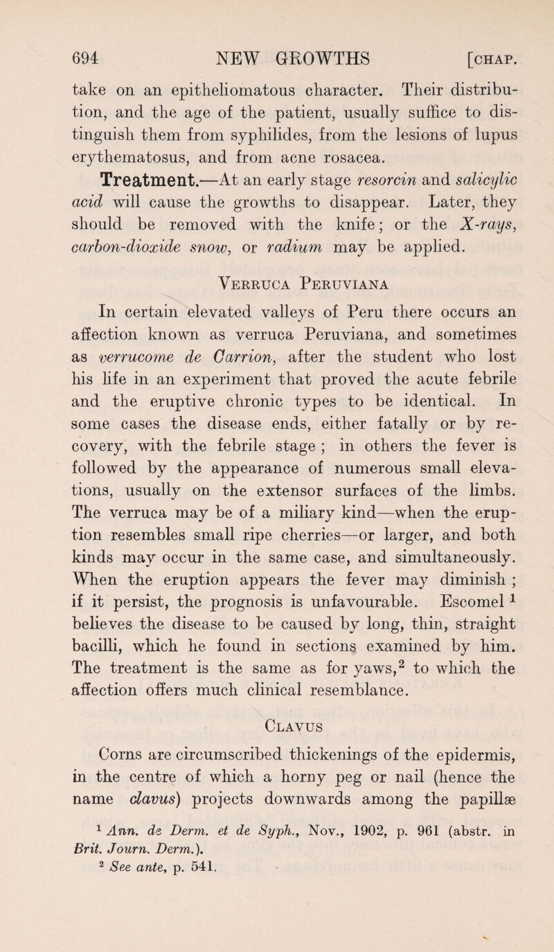 take on an epitheliomatous character. Their distribu¬ tion, and the age of the patient, usually suffice to dis¬ tinguish them from syphilides, from the lesions of lupus erythematosus, and from acne rosacea. Treatment.—At an early stage resorcin and salicijlic acid will cause the growths to disappear. Later, they should be removed with the knife; or the X-rays, carbon-dioxide snow, or radium may be applied. Verruca Peruviana In certain elevated valleys of Peru there occurs an affection known as verruca Peruviana, and sometimes as verrucome de Carrion, after the student who lost his life in an experiment that proved the acute febrile and the eruptive chronic types to be identical. In some cases the disease ends, either fatally or by re¬ covery, with the febrile stage ; in others the fever is followed by the appearance of numerous small eleva¬ tions, usually on the extensor surfaces of the limbs. The verruca may be of a miliary kind—when the erup¬ tion resembles small ripe cherries—or larger, and both kinds may occur in the same case, and simultaneously. When the eruption appears the fever may dimmish ; if it persist, the prognosis is unfavourable. Escomel1 believes the disease to be caused by long, thin, straight bacilli, which he found in sections examined by him. The treatment is the same as for yaws,2 to which the affection offers much clinical resemblance. Clavus Corns are circumscribed thickenings of the epidermis, in the centre of which a horny peg or nail (hence the name clavus) projects downwards among the papillae 1 Ann. de Derm, et de Syph., Nov., 1902, p. 961 (abstr. in Brit. Journ. Derm.). 2 See ante, p. 541.