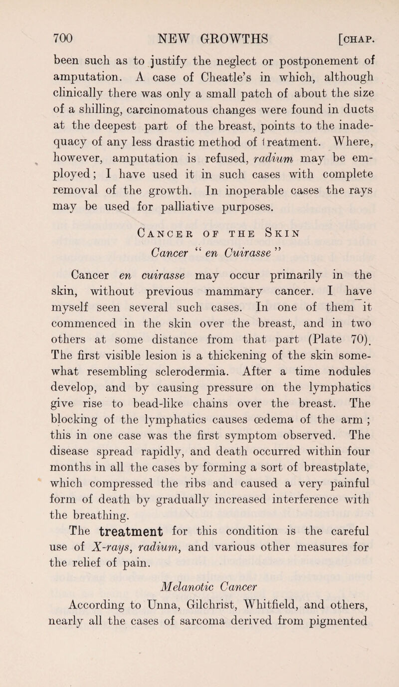 been such as to justify the neglect or postponement of amputation. A case of Cheatle’s in which, although clinically there was only a small patch of about the size of a shilling, carcinomatous changes were found in ducts at the deepest part of the breast, points to the inade¬ quacy of any less drastic method of Ireatment. Where, however, amputation is refused, radium may be em¬ ployed ; I have used it in such cases with complete removal of the growth. In inoperable cases the rays may be used for palliative purposes. Cancer of the Skin Cancer “ en Cuirasse ” Cancer en cuirasse may occur primarily in the skin, without previous mammary cancer. I have myself seen several such cases. In one of them it commenced in the skin over the breast, and in two others at some distance from that part (Plate 70). The first visible lesion is a thickening of the skm some¬ what resembling sclerodermia. After a time nodules develop, and by causing pressure on the lymphatics give rise to bead-like chains over the breast. The blocking of the lymphatics causes oedema of the arm ; this in one case was the first symptom observed. The disease spread rapidly, and death occurred within four months in all the cases by forming a sort of breastplate, which compressed the ribs and caused a very painful form of death by gradually increased interference with the breathing. The treatment for this condition is the careful use of X-rays, radium, and various other measures for the relief of pain. Melanotic Cancer According to Unna, Gilchrist, Whitfield, and others, nearly all the cases of sarcoma derived from pigmented