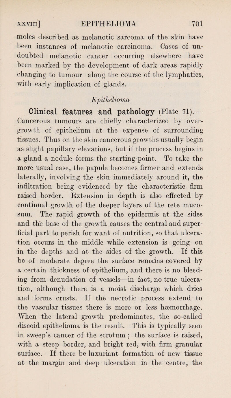 moles described as melanotic sarcoma of the skin have been instances of melanotic carcinoma. Cases of un¬ doubted melanotic cancer occurring elsewhere have been marked by the development of dark areas rapidly changing to tumour along the course of the lymphatics, with early implication of glands. Epithelioma Clinical features and pathology (Plate 71).— Cancerous tumours are chiefly characterized by over¬ growth of epithelium at the expense of surrounding- tissues. Thus on the skin cancerous growths usually begin as slight papillary elevations, but if the process begins in a gland a nodule forms the starting-point. To take the more usual case, the papule becomes firmer and extends laterally, involving the skin immediately around it, the infiltration being evidenced by the characteristic firm raised border. Extension in depth is also effected by continual growth of the deeper layers of the rete muco- sum. The rapid growth of the epidermis at the sides and the base of the growth causes the central and super¬ ficial part to perish for want of nutrition, so that ulcera¬ tion occurs in the middle while extension is going on in the depths and at the sides of the growth. If this be of moderate degree the surface remains covered by a certain thickness of epithelium, and there is no bleed¬ ing from denudation of vessels—in fact, no true ulcera¬ tion, although there is a moist discharge which dries and forms crusts. If the necrotic process extend to the vascular tissues there is more or less haemorrhage. When the lateral growth predominates, the so-called discoid epithelioma is the result. This is typically seen in sweep’s cancer of the scrotum ; the surface is raised, with a steep border, and bright red, with firm granular surface. If there be luxuriant formation of new tissue at the margin and deep ulceration in the centre, the