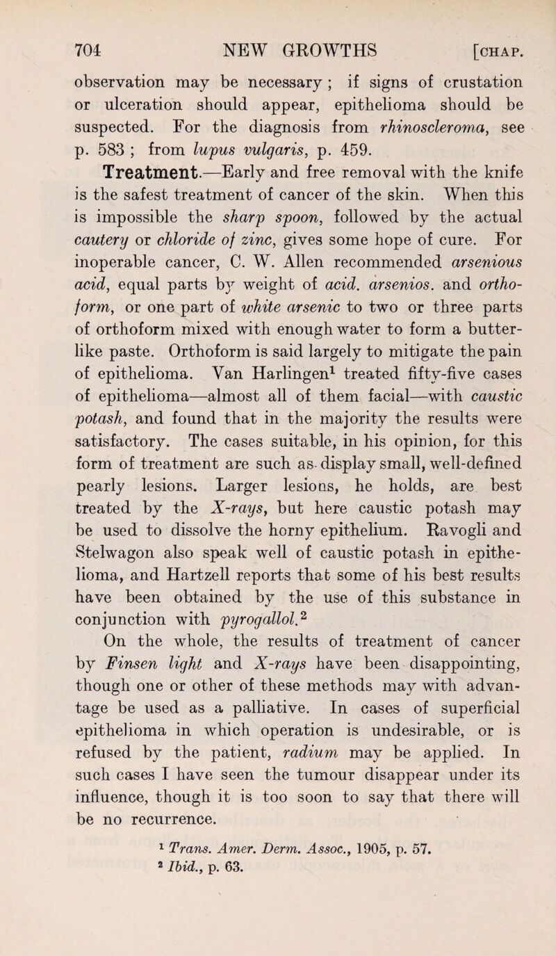 observation may be necessary ; if signs of crustation or ulceration should appear, epithelioma should be suspected. For the diagnosis from rhinoscleroma, see p. 583 ; from lupus vulgaris, p. 459. Treatment.—Early and free removal with the knife is the safest treatment of cancer of the skin. When this is impossible the sharp spoon, followed by the actual cautery or chloride of zinc, gives some hope of cure. For inoperable cancer, C. W. Allen recommended arsenious acid, equal parts b}r weight of acid, arsenios. and ortho- form, or one part of white arsenic to two or three parts of orthoform mixed with enough water to form a butter¬ like paste. Orthoform is said largely to mitigate the pain of epithelioma. Van Harlingen1 treated fifty-five cases of epithelioma—almost all of them facial—with caustic potash, and found that in the majority the results were satisfactory. The cases suitable, in his opinion, for this form of treatment are such as- display small, well-defined pearly lesions. Larger lesions, he holds, are best treated by the X-rays, but here caustic potash may be used to dissolve the horny epithelium. Ravogli and Stelwagon also speak well of caustic potash in epithe¬ lioma, and Hartzell reports that some of his best results have been obtained by the use of this substance in conjunction with pyrogallol.2 On the whole, the results of treatment of cancer by Finsen light and X-rays have been disappointing, though one or other of these methods may with advan¬ tage be used as a palliative. In cases of superficial epithelioma in which operation is undesirable, or is refused by the patient, radium may be applied. In such cases I have seen the tumour disappear under its influence, though it is too soon to say that there will be no recurrence. 1 Trans. Amer. Derm. Assoc., 1905, p. 57. 2 Ibid., p. 63.