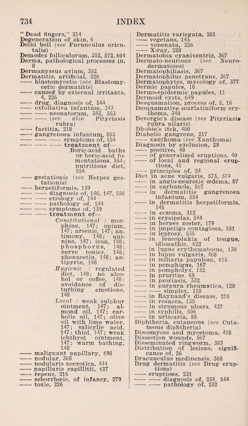 “ Dead fingers,” 214 Degeneration of skin, 6 Delhi boil (see Furunculus orien¬ tals) Demodex folliculorum, 352, 572, 604 Derma, pathological processes in, 8 Dermanyssus avium, 352 Dermatitis, artificial, 226 - blastomycetic (see Blastomy- cetic dermatitis) - caused by external irritants, 4, 226 -drug, diagnosis of, 544 - exfoliativa infantum, 343 --neonatorum, 343, 553 -(see also Pityriasis rubra) -factitia, 218 -- gangrenosa infantum,, 553 -- symptoms of, 554 -— -- treatment of— Boric-acid baths or boric-acid fo¬ mentations, 554; nutritious diet, 554 -- gestationis (see Herpes ges- tationis) - herpetiformis, 139 -diagnosis of, 146, 147, 556 -— etiology of, 144 ——- -- pathology of, 144 --symptoms of, 139 -—--treatment of— Constitutional : mor¬ phine, 147; opium, 147; arsenic, 147; an¬ timony, 148; qui¬ nine, 147; iron, 148; phosphorus, 148; nerve tonics. 148; phenacetin, 148; an¬ tipyrin, 148 Hygienic : regulated diet, 148; no alco¬ hol or coffee, 148; avoidance of dis¬ turbing emotions, 148 Local : weak sulphur ointment, 147; al¬ mond oil, 147; car¬ bolic oil, 147; olive oil with lime water, 147; salicylic acid, 147; thiol. 147; weak ichthyol ointment, 147; warm bathing, 148 -- malignant papillary, 698 -- nodular, 368 -- nodularis necrotica, 444 - papillaris capillitii, 627 - repens, 216 - seborrhoeic, of infancy, 279 - toxic, 226 Dermatitis variegata, 201 -- vegetans, 143 -- venenata, 226 -- X-ray, 228 Dermatobia cyaniventris, 367 Dermato-neuroses (see Neuro¬ dermatoses) Dermatophiliasis, 367 Dermatophilus penetrans, 367 Dermatophytes, mycology of. 377 Dermic papules, 10 Dermo-epidermic papules, 11 Dermoid cysts. 649 Desquamation, process of, 5, 16 Desquamative scarlatiniform ery¬ thema, 340 Devergie’s disease (see Pityriasis rubra pilaris) Dhobie’s itch, 400 Diabetic gangrene. 217 -- xanthoma (see Xanthoma) Diagnosis by exclusion, 29 - positive, 40 - of generalized eruptions, 40 -of local and regional erup¬ tions, 41 -- principles of, 24 Diet in acne vulgaris, 573, 574 ——- in angio-neurotic oedema, 87 --- in carbuncle, 567 -- in dermatitis gangrenosa infantum, 554 - in dermatitis herpetiformis, 148 --- in eczema. 312 -- in erysipelas, 544 --- in herpes zoster, 179 —-— in impetigo contagiosa, 551 --- in leprosy, 535 -- in leucoplakia of tongue, idiopathic, 622 -- in lupus erythematosus, 130 -- in lupus vulgaris, 468 -- in miliaria papulosa, 615 -- in pemphigus, 167 - in pompholyx, 152 -—- in pruritus. 68 -- in psoriasis, 332 --- in purpura rheumatica, 120 --- -- simplex, 118 --- in Eaynaud’s disease, 216 - in rosacea, 135 --- in strumous ulcers, 437 --- in syphilis, 506 -- in urticaria, 85 Diphtheria, cutaneous (see Cuta¬ neous diphtheria) Discomyces and mycetoma, 418 Dissection wounds, 567 Disseminated ringworm, 383 Distribution of lesions, signifi¬ cance of, 26 Dracunculus medinensis, 368 Drug dermatitis (see Drug erup¬ tions) — eruptions, 231 -diagnosis of, 234. 544 -- - pathology of, 232