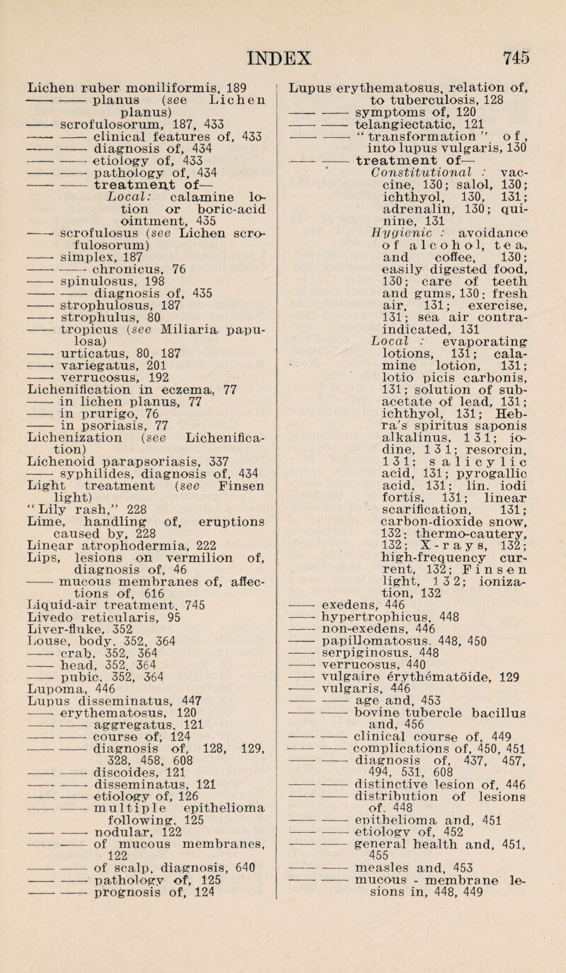 Lichen ruber moniliformis, 189 -planus (see Lichen planus) -- scrofulosorum, 187, 433 -clinical features of, 433 -diagnosis of, 434 ---etiology of, 433 -- -- pathology of, 434 -treatment of— Local: calamine lo¬ tion or boric-acid ointment, 435 -- scrofulosus (see Lichen scro¬ fulosorum) -- simplex, 187 -- —— chronicus, 76 - spinulosus, 198 --- diagnosis of, 435 -- strophulosus, 187 -- strophulus, 80 - tropicus (see Miliaria papu¬ losa) -- urticatus, 80, 187 -- variegatus, 201 -- verrucosus, 192 Lichenification in eczema, 77 -in lichen planus, 77 - in prurigo, 76 - in psoriasis, 77 Lichenization (see Lichenifica¬ tion) Lichenoid parapsoriasis, 337 —— syphilides, diagnosis of, 434 Light treatment (see Finsen light) “ Lily rash,” 228 Lime, handling of, eruptions caused by, 228 Linear atrophodermia, 222 Lips, lesions on vermilion of, diagnosis of, 46 -mucous membranes of, affec¬ tions of, 616 Liquid-air treatment. 745 Livedo reticularis, 95 Liver-fluke, 352 Louse, body. 352, 364 —— crab, 352, 364 - head, 352. 364 - pubic. 352, 364 Lupoma, 446 Lupus disseminatus, 447 --- erythematosus, 120 -- aggregatus. 121 -— course of, 124 -diagnosis of. 128, 129, 328, 458, 608 -— discoides, 121 -disseminatus, 121 -etiology of, 126 -multiple epithelioma following, 125 -— nodular, 122 --- of mucous membranes, 122 —-of scalp, diagnosis, 640 -- pathology of, 125 -prognosis of, 124 Lupus erythematosus, relation of, to tuberculosis, 128 -symptoms of, 120 -telangiectatic, 121 -“ transformation ” of, into lupus vulgaris, 130 —-treatment of— Constitutional : vac¬ cine, 130; salol, 130; ichthyol, 130, 131; adrenalin, 130; qui¬ nine, 131 Hygienic : avoidance of alcohol, tea, and coffee, 130; easily digested food, 130; care of teeth and gums, 130 ; fresh air, 131; exercise, 131; sea air contra¬ indicated, 131 Local : evaporating lotions, 131; cala¬ mine lotion, 131; lotio picis carbonis, 131; solution of sub¬ acetate of lead, 131; ichthyol, 131; Heb- ra’s spiritus saponis alkalinus, 13 1; io¬ dine, 13 1; resorcin, 131; salicylic acid, 131; pyrogallic acid, 131; lin. iodi fortis. 131; linear scarification, 131 ; carbon-dioxide snow, 132; thermo-cautery, 132; X-rays, 132; high-frequency cur¬ rent, 132; Finsen light, 13 2; ioniza¬ tion, 132 -- exedens, 446 -- hypertrophicus, 448 -non-exedens, 446 —— papillomatosus. 448, 450 --- serpiginosus. 448 -• verrucosus, 440 -- vulgaire erythematoide, 129 --- vulgaris, 446 -— age and, 453 -— bovine tubercle bacillus and, 456 -- clinical course of, 449 ---- complications of, 450, 451 -- - diagnosis of, 437, 457, 494, 531, 608 -distinctive lesion of, 446 -distribution of lesions of. 448 -- - epithelioma and, 451 -etiologv of, 452 --general health and, 451, 455 --- measles and, 453 -mucous - membrane le¬ sions in, 448, 449