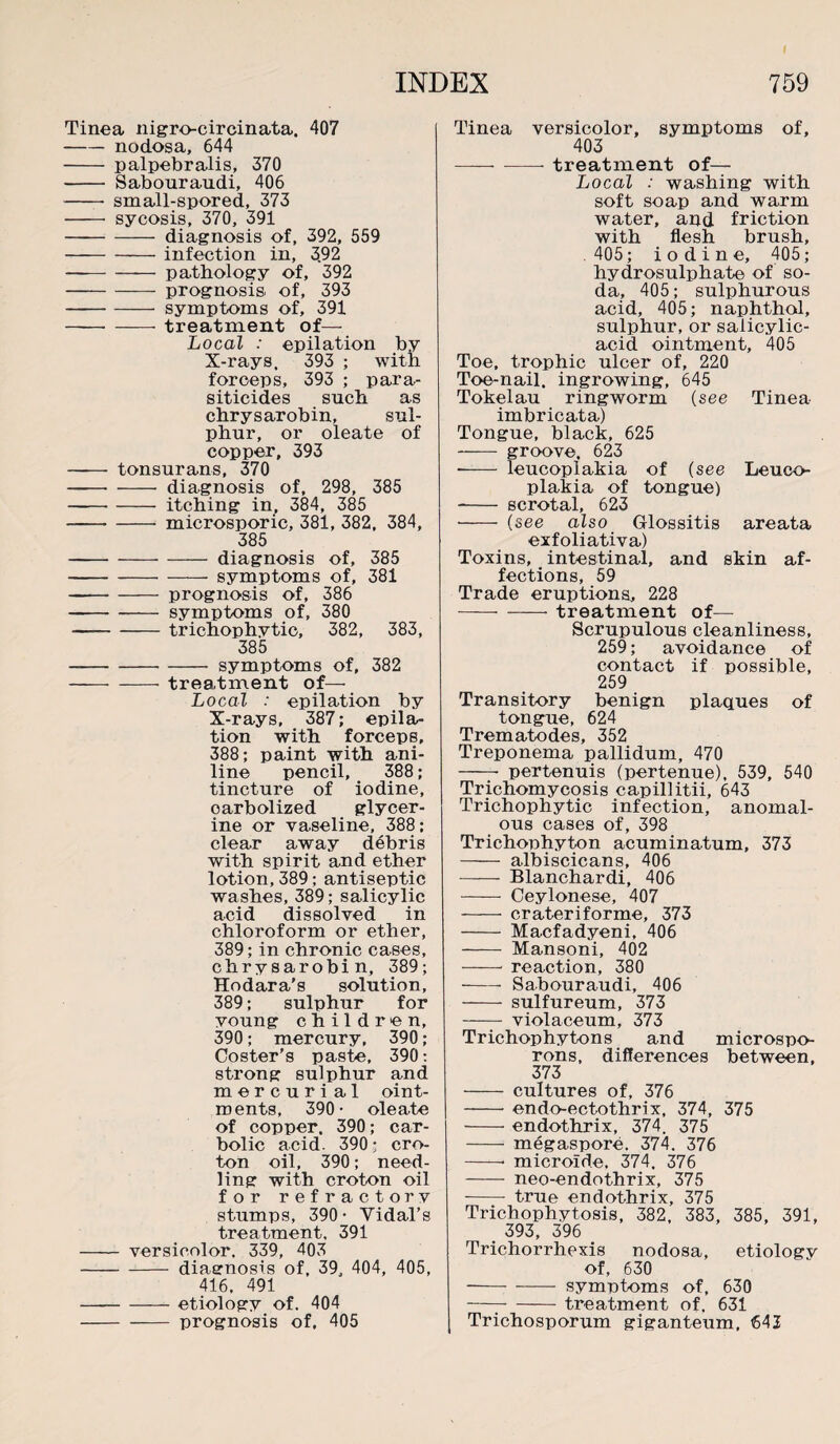 Tinea nigro-circinata. 407 -nodosa, 644 - palpebralis, 370 - Sabouraudi, 406 - small-spored, 373 - sycosis, 370, 391 -diagnosis of, 392, 559 -infection in, 3.92 -— pathology of, 392 -prognosis, of, 393 -symptoms of, 391 -treatment of— Local : epilation by X-rays, 393 ; with forceps, 393 ; para¬ siticides such as chrysarobin, sul¬ phur, or oleate of copper, 393 - tonsurans, 370 -diagnosis of, 298, 385 -itching in, 384, 385 -microsporic, 381, 382, 384, 385 -diagnosis of, 385 -symptoms of, 381 --- prognosis of, 386 -symptoms of, 380 —-trichophytic, 382, 383, 385 -symptoms of, 382 -treatment of— Local : epilation by X-rays, 387; epila¬ tion with forcepB, 388; paint with ani¬ line pencil, 388; tincture of iodine, oarbolized glycer¬ ine or vaseline, 388; clear away debris with spirit and ether lotion, 389; antiseptic washes, 389; salicylic acid dissolved in chloroform or ether, 389; in chronic cases, chrysarobin, 389; Hodara's solution, 389; sulphur for young children, 390; mercury, 390; Coster’s paste, 390: strong sulphur and mercuri al oint- ments, 390- oleate of copper. 390; car¬ bolic acid. 390; cro¬ ton oil, 390; need¬ ling with croton oil for refractory stumps, 390- Yidal’s treatment. 391 - versicolor. 339, 403 -diagnosis of, 39, 404, 405, 416, 491 -etiology of. 404 -prognosis of. 405 Tinea versicolor, symptoms of, 403 -treatment of— Local : washing with soft soap and warm water, and friction with flesh brush, 405; iodine, 405; hydrosulphate of so¬ da, 405; sulphurous acid, 405; naphthol, sulphur, or salicylic- acid ointment, 405 Toe, trophic ulcer of, 220 Toe-nail, ingrowing, 645 Tokelau ringworm (see Tinea imbricata) Tongue, black, 625 - groove. 623 •- leucoplakia of (see Leuco- plakia of tongue) - scrotal, 623 - (see also Glossitis areata exfoliativa) Toxins, intestinal, and skin af¬ fections, 59 Trade eruptions, 228 -- treatment of— Scrupulous cleanliness, 259; avoidance of contact if possible, 259 Transitory benign plaques of tongue, 624 Trematodes, 352 Treponema pallidum, 470 -- pertenuis (pertenue), 539, 540 Trichomycosis capillitii, 643 Trichophytic infection, anomal¬ ous cases of, 398 Trichophyton acuminatum, 373 - albiscicans, 406 - Blanchardi, 406 - Ceylonese, 407 - crateriforme, 373 - Macfadyeni, 406 - Mansoni, 402 - reaction, 380 —— Sabouraudi, 406 - sulfureum, 373 - violaceum, 373 Trichophytons and microspo- rons, differences between, 373 - cultures of, 376 - endo-ectothrix, 374, 375 -endothrix, 374. 375 - megaspore. 374. 376 -• microlde, 374. 376 - neo-endothrix, 375 -- true endothrix, 375 Trichophytosis, 382, 383, 385, 391, 393, 396 Trichorrhexis nodosa, etiology of, 630 —— -symptoms of, 630 —7-treatment of. 631 Trichosporum giganteum, 643