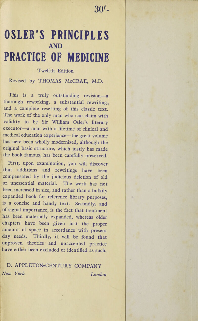 . ■< 30/- OSLER’S PRINCIPLES AND PRACTICE OF MEDICINE Revised by THOMAS McCRAE, M.D. This is a truly outstanding revision—a thorough reworking, a substantial rewriting, and a complete resetting of this classic text. The work of the only man who can claim with validity to be Sir William Osier’s literary executor—a man with a lifetime of clinical and medical education experience—the great volume has here been wholly modernized, although the original basic structure, which justly has made the book famous, has been carefully preserved. First, upon examination, you will discover that additions and rewritings have been compensated by the judicious deletion of old or unessential material. The work has not been increased in size, and rather than a bulkily expanded book for reference library purposes, is a concise and handy text. Secondly, and of signal importance, is the fact that treatment has been materially expanded, whereas older chapters have been given just the proper amount of space in accordance with present day needs. Thirdly, it will be found that unproven theories and unaccepted practice have either been excluded or identified as such. D. APPLETON-CENTURY COMPANY