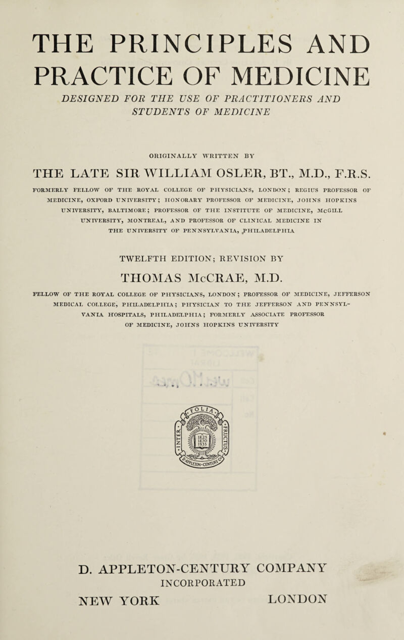 PRACTICE OF MEDICINE DESIGNED FOR THE USE OF PRACTITIONERS AND STUDENTS OF MEDICINE ORIGINALLY WRITTEN BY THE LATE SIR WILLIAM OSLER, BT., M.D., F.R.S. FORMERLY FELLOW OF THE ROYAL COLLEGE OF PHYSICLVNS, LONDON ; REGIUS PROFESSOR OF MEDICINE, OXFORD UNIVERSITY; HONORARY PROFESSOR OF MEDICINE, JOHNS HOPKINS UNIVERSITY, BALTIMORE; PROFESSOR OF TILE INSTITUTE OF MEDICINE, McGILL UNIVERSITY, MONTREAL, AND PROFESSOR OF CLINICAL MEDICINE IN THE UNIVERSITY OF PENNSYLVANIA, ^PHILADELPHIA TWELFTH EDITION; REVISION BY THOMAS McCRAE, M.D. FELLOW OF THE ROYAL COLLEGE OF PHYSICIANS, LONDON ; PROFESSOR OF MEDICINE, JEFFERSON MEDICAL COLLEGE, PHILADELPHIA ; PHYSICLCN TO THE JEFFERSON AND PENNSYL¬ VANIA HOSPITALS, PHILADELPHIA; FORMERLY ASSOCIATE PROFESSOR OF MEDICINE, JOHNS HOPKINS UNIVERSITY D. APPLETON-CENTURY COMPANY INCORPORATED