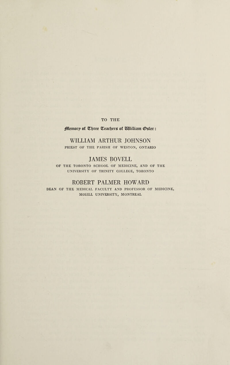 TO THE JHemorp of Wi)tee ZEeacfjers of GKEJiUiam (Z^sler: WILLIAM ARTHUR JOHNSON PRIEST OF THE PARISH OF WESTON, ONTARIO JAMES BOVELL OF THE TORONTO SCHOOL OF MEDICINE, AND OF THE UNIVERSITY OF TRINITY COLLEGE, TORONTO ROBERT PALMER HOWARD DEAN OF THE MEDICAL FACULTY AND PROFESSOR OF MEDICINE, MCGILL UNIVERSITY, MONTREAL
