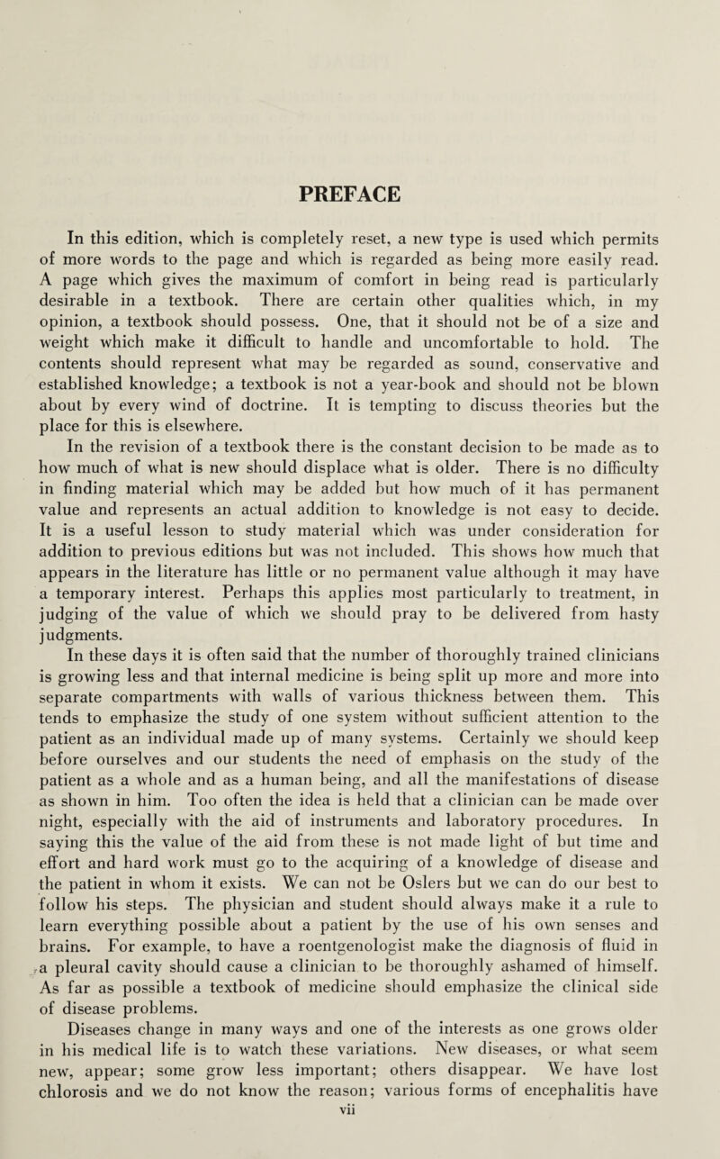 PREFACE In this edition, which is completely reset, a new type is used which permits of more words to the page and which is regarded as being more easily read. A page which gives the maximum of comfort in being read is particularly desirable in a textbook. There are certain other qualities which, in my opinion, a textbook should possess. One, that it should not be of a size and weight which make it difficult to handle and uncomfortable to hold. The contents should represent what may be regarded as sound, conservative and established knowledge; a textbook is not a year-book and should not be blown about by every wind of doctrine. It is tempting to discuss theories but the place for this is elsewhere. In the revision of a textbook there is the constant decision to be made as to how much of what is new should displace what is older. There is no difficulty in finding material which may be added but how much of it has permanent value and represents an actual addition to knowledge is not easy to decide. It is a useful lesson to study material which was under consideration for addition to previous editions but was not included. This shows how much that appears in the literature has little or no permanent value although it may have a temporary interest. Perhaps this applies most particularly to treatment, in judging of the value of which we should pray to be delivered from hasty judgments. In these days it is often said that the number of thoroughly trained clinicians is growing less and that internal medicine is being split up more and more into separate compartments with walls of various thickness between them. This tends to emphasize the study of one system without sufficient attention to the patient as an individual made up of many systems. Certainly we should keep before ourselves and our students the need of emphasis on the study of the patient as a whole and as a human being, and all the manifestations of disease as shown in him. Too often the idea is held that a clinician can be made over night, especially with the aid of instruments and laboratory procedures. In saying this the value of the aid from these is not made light of but time and effort and hard work must go to the acquiring of a knowledge of disease and the patient in whom it exists. We can not be Osiers but we can do our best to follow his steps. The physician and student should always make it a rule to learn everything possible about a patient by the use of his own senses and brains. For example, to have a roentgenologist make the diagnosis of fluid in a pleural cavity should cause a clinician to be thoroughly ashamed of himself. As far as possible a textbook of medicine should emphasize the clinical side of disease problems. Diseases change in many ways and one of the interests as one grows older in his medical life is to watch these variations. New diseases, or what seem new, appear; some grow less important; others disappear. We have lost chlorosis and we do not know the reason; various forms of encephalitis have
