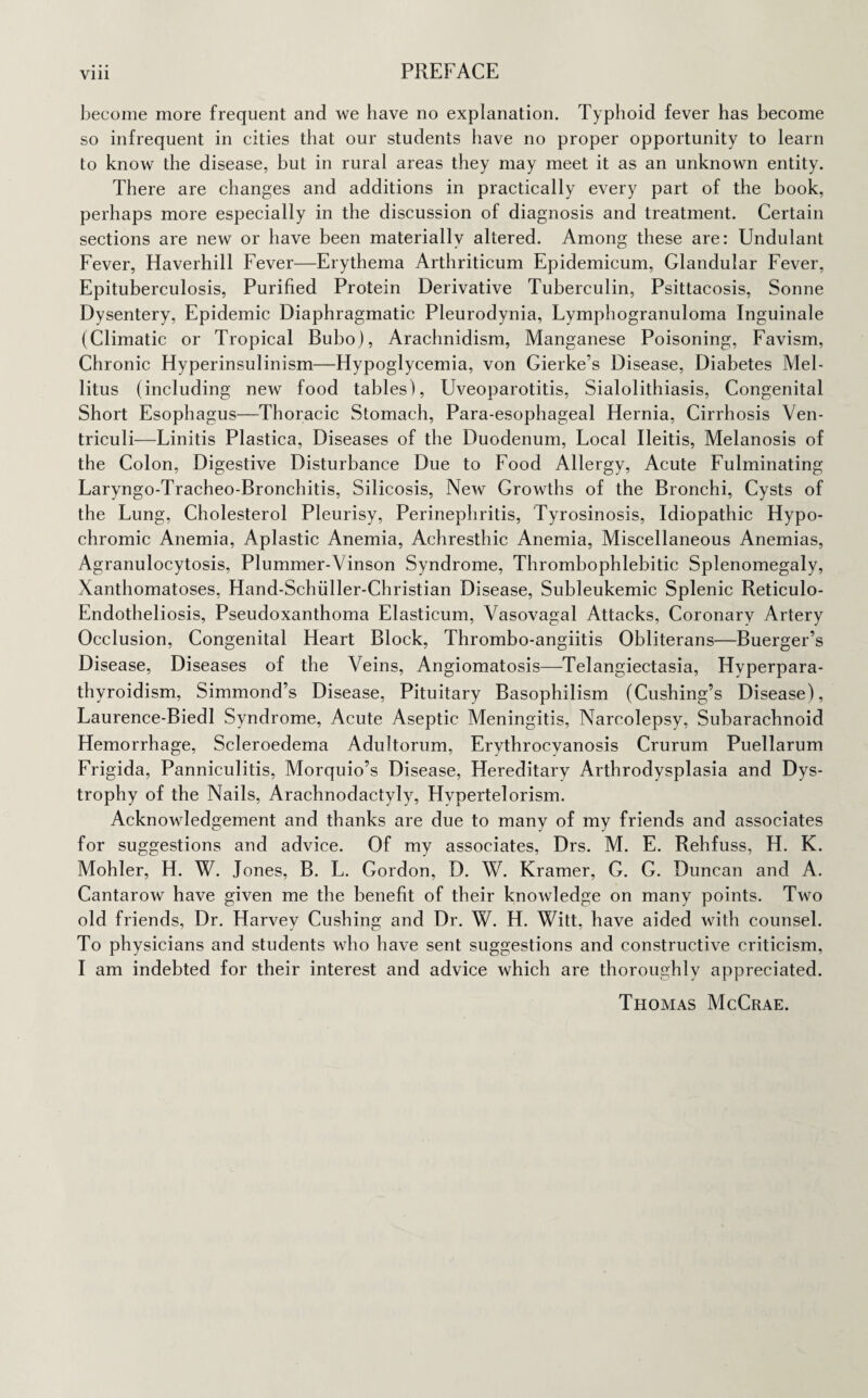become more frequent and we have no explanation. Typhoid fever has become so infrequent in cities that our students have no proper opportunity to learn to know the disease, but in rural areas they may meet it as an unknown entity. There are changes and additions in practically every part of the book, perhaps more especially in the discussion of diagnosis and treatment. Certain sections are new or have been materially altered. Among these are: Undulant Fever, Haverhill Fever—Erythema Arthriticum Epidemicum, Glandular Fever, Epituberculosis, Purified Protein Derivative Tuberculin, Psittacosis, Sonne Dysentery, Epidemic Diaphragmatic Pleurodynia, Lymphogranuloma Inguinale (Climatic or Tropical Bubo), Arachnidism, Manganese Poisoning, Favism, Chronic Hyperinsulinism—Hypoglycemia, von Gierke’s Disease, Diabetes Mel- litus (including new food tables), Uveoparotitis, Sialolithiasis, Congenital Short Esophagus—Thoracic Stomach, Para-esophageal Hernia, Cirrhosis Ven- triculi-—Linitis Plastica, Diseases of the Duodenum, Local Ileitis, Melanosis of the Colon, Digestive Disturbance Due to Food Allergy, Acute Fulminating Laryngo-Tracheo-Bronchitis, Silicosis, New Growths of the Bronchi, Cysts of the Lung, Cholesterol Pleurisy, Perinephritis, Tyrosinosis, Idiopathic Hypo¬ chromic Anemia, Aplastic Anemia, Achresthic Anemia, Miscellaneous Anemias, Agranulocytosis, Plummer-Vinson Syndrome, Thrombophlebitic Splenomegaly, Xanthomatoses, Hand-Schiiller-Christian Disease, Subleukemic Splenic Reticulo- Endotheliosis, Pseudoxanthoma Elasticum, Vasovagal Attacks, Coronary Artery Occlusion, Congenital Heart Block, Thrombo-angiitis Obliterans—Buerger’s Disease, Diseases of the Veins, Angiomatosis—Telangiectasia, Hyperpara¬ thyroidism, Simmond’s Disease, Pituitary Basophilism (Cushing’s Disease), Laurence-BiedI Syndrome, Acute Aseptic Meningitis, Narcolepsy, Subarachnoid Hemorrhage, Scleroedema Adultorum, Erythrocyanosis Crurum Puellarum Frigida, Panniculitis, Morquio’s Disease, Hereditary Arthrodysplasia and Dys¬ trophy of the Nails, Arachnodactyly, Hypertelorism. Acknowledgement and thanks are due to many of my friends and associates for suggestions and advice. Of my associates, Drs. M. E. Rehfuss, H. K. Mohler, H. W. Jones, B. L. Gordon, D. W. Kramer, G. G. Duncan and A. Cantarow have given me the benefit of their knowledge on many points. Two old friends, Dr. Harvey Cushing and Dr. W. H. Witt, have aided with counsel. To physicians and students who have sent suggestions and constructive criticism, I am indebted for their interest and advice which are thoroughly appreciated. Thomas McCrae.