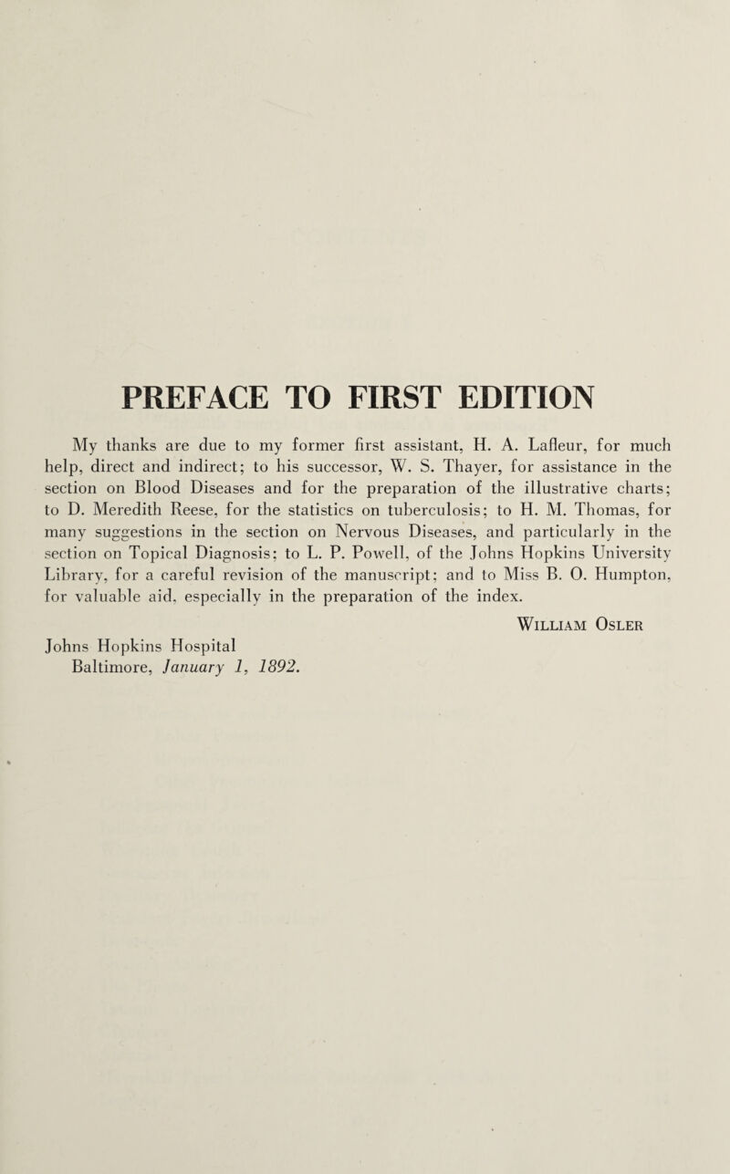 PREFACE TO FIRST EDITION My thanks are due to my former first assistant, H. A. Lafleur, for much help, direct and indirect; to his successor, W. S. Thayer, for assistance in the section on Blood Diseases and for the preparation of the illustrative charts; to D. Meredith Reese, for the statistics on tuberculosis; to H. M. Thomas, for many suggestions in the section on Nervous Diseases, and particularly in the section on Topical Diagnosis; to L. P. Powell, of the Johns Hopkins University Library, for a careful revision of the manuscript; and to Miss B. 0. Humpton, for valuable aid, especially in the preparation of the index. William Osler Johns Hopkins Hospital Baltimore, January 1, 1892.