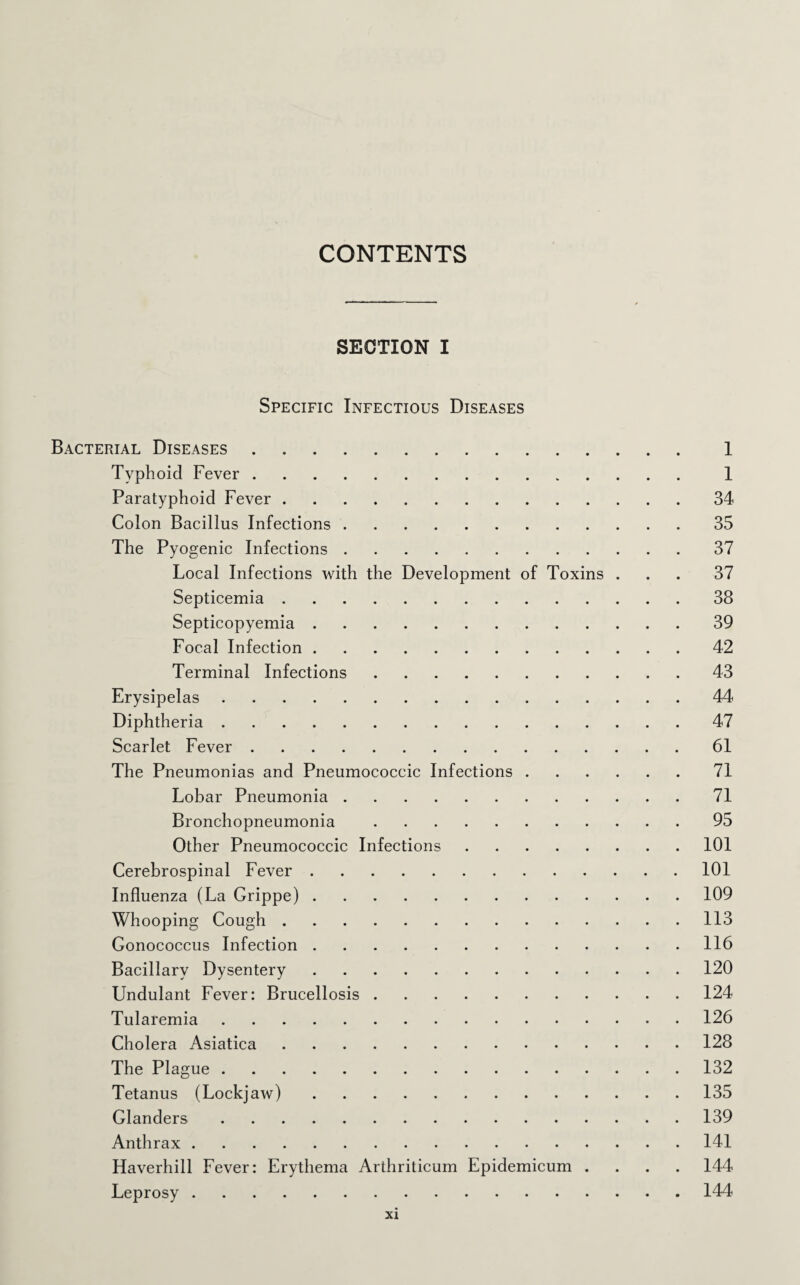CONTENTS SECTION I Specific Infectious Diseases Bacterial Diseases. 1 Typhoid Fever. 1 Paratyphoid Fever.34 Colon Bacillus Infections.35 The Pyogenic Infections.37 Local Infections with the Development of Toxins ... 37 Septicemia.38 Septicopyemia.39 Focal Infection.42 Terminal Infections.43 Erysipelas.44 Diphtheria.47 Scarlet Fever.61 The Pneumonias and Pneumococcic Infections.71 Lobar Pneumonia.71 Bronchopneumonia.95 Other Pneumococcic Infections.101 Cerebrospinal Fever.101 Influenza (La Grippe).109 Whooping Cough.113 Gonococcus Infection.116 Bacillary Dysentery.120 Undulant Fever: Brucellosis.124 Tularemia. 126 Cholera Asiatica.128 The Plague.132 Tetanus (Lockjaw).135 Glanders.139 Anthrax.141 Haverhill Fever: Erythema Arthriticum Epidemicum .... 144 Leprosy.144
