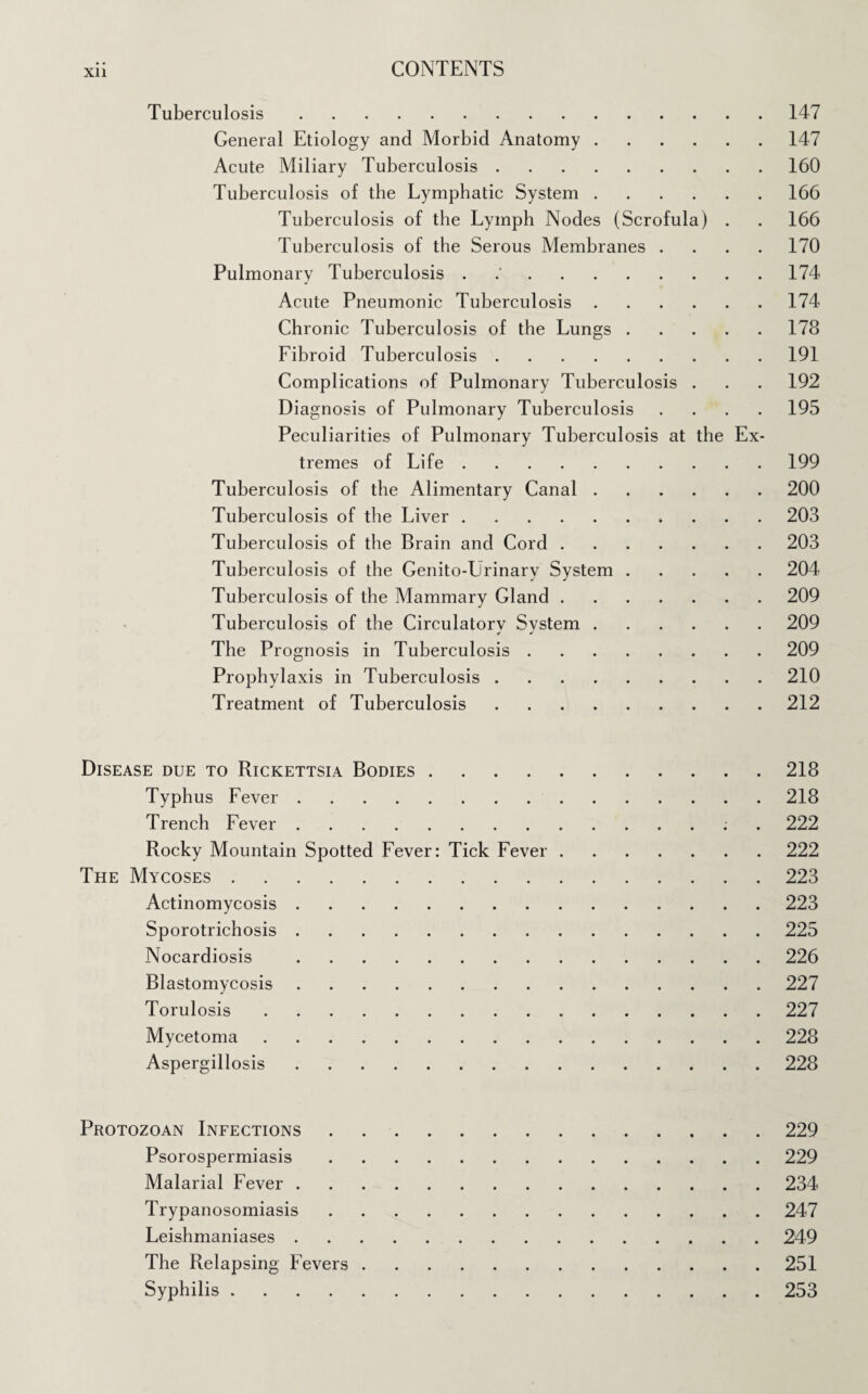 Xll Tuberculosis.147 General Etiology and Morbid Anatomy.147 Acute Miliary Tuberculosis.160 Tuberculosis of the Lymphatic System.166 Tuberculosis of the Lymph Nodes (Scrofula) . . 166 Tuberculosis of the Serous Membranes .... 170 Pulmonary Tuberculosis . 174 Acute Pneumonic Tuberculosis.174 Chronic Tuberculosis of the Lungs.178 Fibroid Tuberculosis.191 Complications of Pulmonary Tuberculosis . . . 192 Diagnosis of Pulmonary Tuberculosis .... 195 Peculiarities of Pulmonary Tuberculosis at the Ex¬ tremes of Life.199 Tuberculosis of the Alimentary Canal.200 Tuberculosis of the Liver.203 Tuberculosis of the Brain and Cord.203 Tuberculosis of the Genito-Lrinary System.204 Tuberculosis of the Mammary Gland.209 Tuberculosis of the Circulatory System.209 * J The Prognosis in Tuberculosis.209 Prophylaxis in Tuberculosis.210 Treatment of Tuberculosis.212 Disease due to Rickettsia Bodies.218 Typhus Fever.218 Trench Fever.; . 222 Rocky Mountain Spotted Fever: Tick Fever.222 The Mycoses.223 Actinomycosis.223 Sporotrichosis.225 Nocardiosis .226 Blastomycosis.227 Torulosis.227 Mycetoma.228 Aspergillosis.228 Protozoan Infections.229 Psorospermiasis.229 Malarial Fever.234 Trypanosomiasis.247 Leishmaniases.249 The Relapsing Fevers.251 Syphilis.253