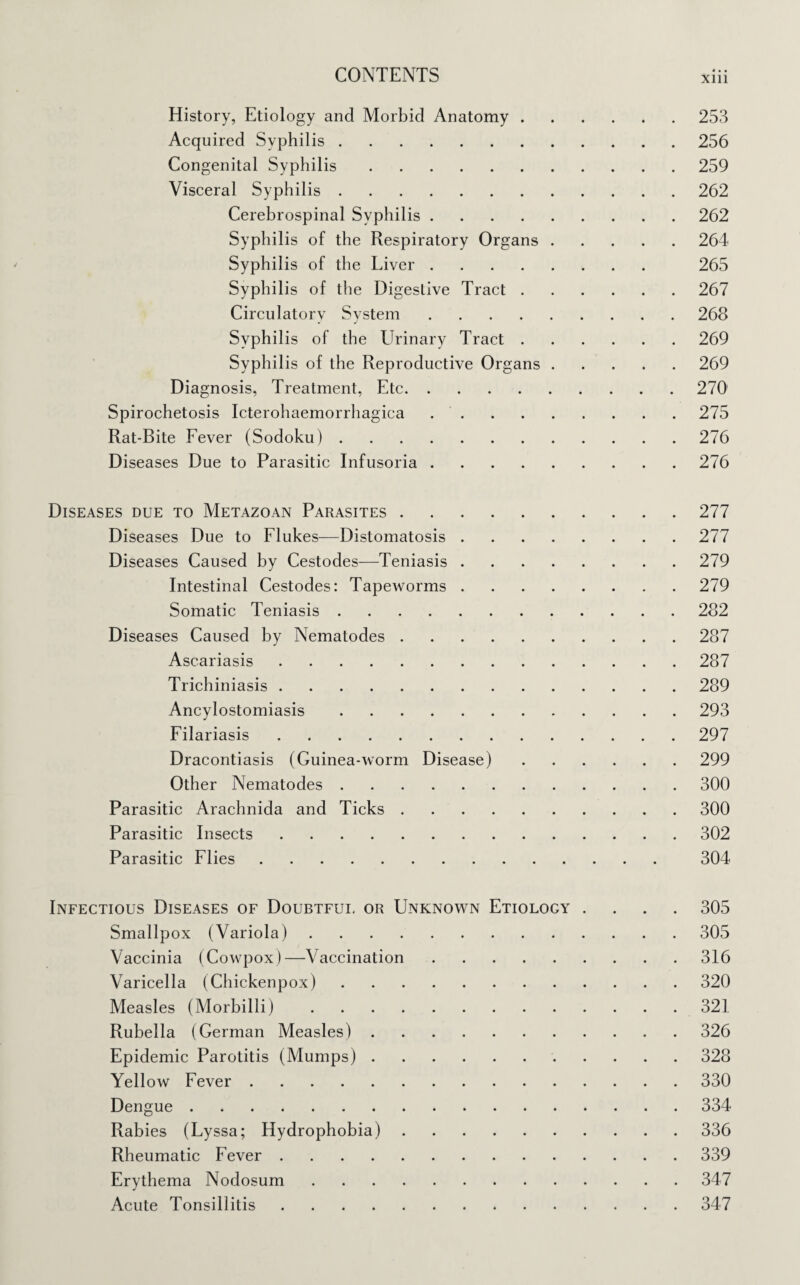 History, Etiology and Morbid Anatomy.253 Acquired Syphilis.256 Congenital Syphilis.259 Visceral Syphilis.262 Cerebrospinal Syphilis.262 Syphilis of the Respiratory Organs.264 Syphilis of the Liver. 265 Syphilis of the Digestive Tract.267 Circulatory System.268 Syphilis of the Urinary Tract.269 Syphilis of the Reproductive Organs.269 Diagnosis, Treatment, Etc.270 Spirochetosis Icterohaemorrhagica.275 Rat-Bite Fever (Sodoku).276 Diseases Due to Parasitic Infusoria.276 Diseases due to Metazoan Parasites.277 Diseases Due to Flukes-—Distomatosis.277 Diseases Caused by Cestodes—Teniasis.279 Intestinal Cestodes: Tapeworms.279 Somatic Teniasis.282 Diseases Caused by Nematodes.287 Ascariasis.287 Trichiniasis.289 Ancylostomiasis.293 Filariasis.297 Dracontiasis (Guinea-worm Disease).299 Other Nematodes.300 Parasitic Arachnida and Ticks.300 Parasitic Insects.302 Parasitic Flies. 304 Infectious Diseases of Doubtful or Unknown Etiology .... 305 Smallpox (Variola).305 Vaccinia (Cowpox)—Vaccination.316 Varicella (Chickenpox).320 Measles (Morbilli).321 Rubella (German Measles).326 Epidemic Parotitis (Mumps).328 Yellow Fever.330 Dengue.334 Rabies (Lyssa; Hydrophobia).336 Rheumatic Fever.339 Erythema Nodosum.347 Acute Tonsillitis.347