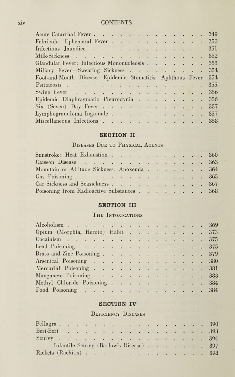 Acute Catarrhal Fever.349 Febricula—Ephemeral Fever.350 Infectious Jaundice.351 Milk-Sickness.352 Glandular Fever: Infectious Mononucleosis.353 Miliary Fever—Sweating Sickness.354 Foot-and-Mouth Disease—Epidemic Stomatitis—Aphthous Fever 354 Psittacosis.355 Swine Fever.356 Epidemic Diaphragmatic Pleurodynia.356 Six (Seven) Day Fever.357 Fymphogranuloma Inguinale.357 Miscellaneous Infections.358 SECTION II Diseases Due to Physical Agents Sunstroke: Heat Exhaustion.360 Caisson Disease.363 Mountain or Altitude Sickness: Anoxemia.364 Gas Poisoning.365 Car Sickness and Seasickness.367 Poisoning from Radioactive Substances.368 SECTION III The Intoxications Alcoholism.369 Opium (Morphia, Heroin) Habit.373 Cocainism.375 Lead Poisoning.375 Brass and Zinc Poisoning.379 Arsenical Poisoning.380 Mercurial Poisoning.381 Manganese Poisoning.383 Methyl Chloride Poisoning.384 Food Poisoning.384 SECTION IV Deficiency Diseases Pellagra.390 Beri-Beri.393 Scurvy.394 Infantile Scurvy (Barlow’s Disease).397 Rickets (Rachitis).398