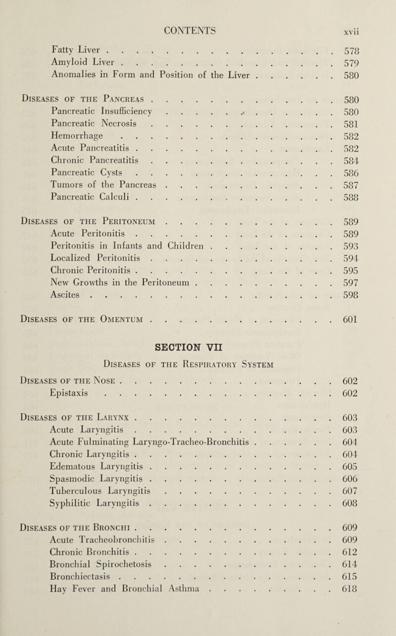 XVII Fatty Liver.578 Amyloid Liver.579 Anomalies in Form and Position of the Liver.580 Diseases of the Pancreas.580 Pancreatic Insufficiency. 580 Pancreatic Necrosis.581 Hemorrhage.582 Acute Pancreatitis.582 Chronic Pancreatitis.584 Pancreatic Cysts.586 Tumors of the Pancreas.587 Pancreatic Calculi.588 Diseases of the Peritoneum.589 Acute Peritonitis.589 Peritonitis in Infants and Children ..593 Localized Peritonitis.594 Chronic Peritonitis.595 New Growths in the Peritoneum.597 Ascites.598 Diseases of the Omentum.601 SECTION VII Diseases of the Respiratory System Diseases of the Nose.602 Epistaxis.602 Diseases of the Larynx.603 Acute Laryngitis.603 Acute Fulminating Laryngo-Tracheo-Bronchitis.604 Chronic Laryngitis.604 Edematous Laryngitis.605 Spasmodic Laryngitis.606 Tuberculous Laryngitis.607 Syphilitic Laryngitis.608 Diseases of the Bronchi.609 Acute Tracheobronchitis.609 Chronic Bronchitis.612 Bronchial Spirochetosis.614 Bronchiectasis.615 Hay Fever and Bronchial Asthma.618