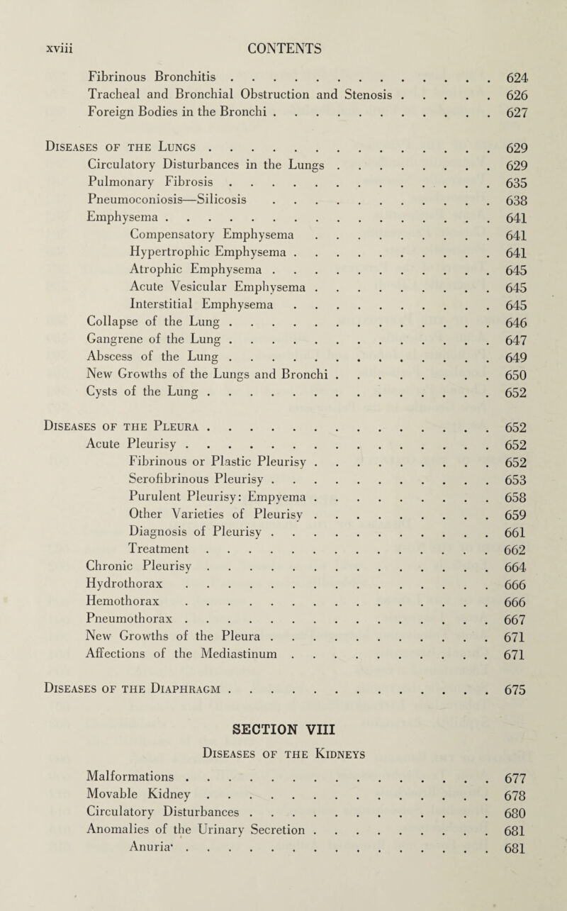 Fibrinous Bronchitis.624 Tracheal and Bronchial Obstruction and Stenosis.626 Foreign Bodies in the Bronchi.627 Diseases of the Lungs.629 Circulatory Disturbances in the Lungs.629 Pulmonary Fibrosis. 635 Pneumoconiosis—Silicosis.638 Emphysema.641 Compensatory Emphysema.641 Hypertrophic Emphysema.641 Atrophic Emphysema.645 Acute Vesicular Emphysema.645 Interstitial Emphysema.645 Collapse of the Lung.646 Gangrene of the Lung.647 Abscess of the Lung.649 New Growths of the Lungs and Bronchi.650 Cysts of the Lung.652 Diseases of the Pleura.652 Acute Pleurisy.. 652 Fibrinous or Plastic Pleurisy.652 Serofibrinous Pleurisy.653 Purulent Pleurisy: Empyema.658 Other Varieties of Pleurisy.659 Diagnosis of Pleurisy.661 Treatment.662 Chronic Pleurisy.664 Hydrothorax.666 Hemothorax.666 Pneumothorax.667 New Growths of the Pleura.671 Affections of the Mediastinum.671 Diseases of the Diaphragm.675 SECTION VIII Diseases of the Kidneys Malformations.677 Movable Kidney.678 Circulatory Disturbances.680 Anomalies of the Urinary Secretion.681 Anuria*.681