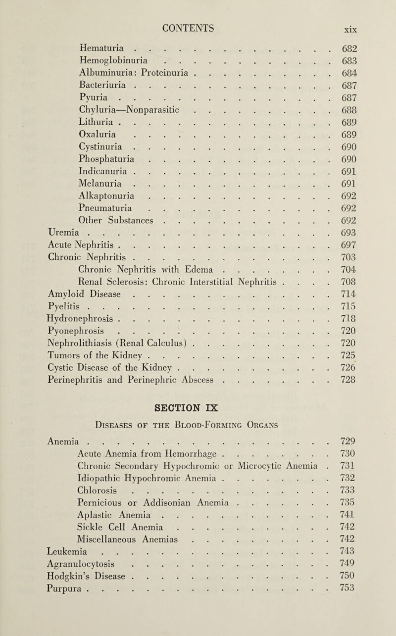 xix Hematuria.682 Hemoglobinuria.683 Albuminuria: Proteinuria.684 Bacteriuria.687 Pyuria.687 Chyluria—Nonparasitic.688 Lithuria.689 Oxaluria.689 Cystinuria.690 Phosphaturia.690 Indicanuria.691 Melanuria.691 Alkaptonuria.692 Pneumaturia.692 Other Substances.692 Uremia.693 Acute Nephritis.697 Chronic Nephritis.703 Chronic Nephritis with Edema.704 Renal Sclerosis: Chronic Interstitial Nephritis .... 708 Amyloid Disease.714 Pyelitis.715 Hydronephrosis.718 Pyonephrosis.720 Nephrolithiasis (Renal Calculus).720 Tumors of the Kidney.725 Cystic Disease of the Kidney.726 Perinephritis and Perinephric Abscess.728 SECTION IX Diseases of the Blood-Forming Organs Anemia.729 Acute Anemia from Hemorrhage.730 Chronic Secondary Hypochromic or Microcytic Anemia . 731 Idiopathic Hypochromic Anemia.732 Chlorosis.733 Pernicious or Addisonian Anemia.735 Aplastic Anemia.741 Sickle Cell Anemia.742 Miscellaneous Anemias.742 Leukemia.743 Agranulocytosis.749 Hodgkin’s Disease.750 Purpura.753