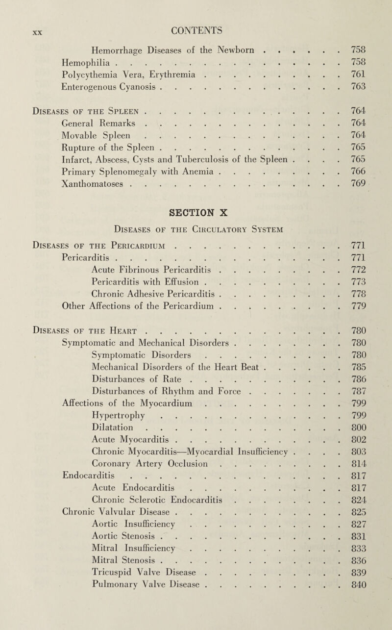 Hemorrhage Diseases of the Newborn.758 Hemophilia.758 Polycythemia Vera, Erythremia.761 Enterogenous Cyanosis.763 Diseases of the Spleen. 764 General Remarks.764 Movable Spleen.764 Rupture of the Spleen.765 Infarct, Abscess, Cysts and Tuberculosis of the Spleen .... 765 Primary Splenomegaly with Anemia.766 Xanthomatoses.769 SECTION X Diseases of the Circulatory System Diseases of the Pericardium.771 Pericarditis.771 Acute Fibrinous Pericarditis.772 Pericarditis with Effusion.773 Chronic Adhesive Pericarditis.778 Other Affections of the Pericardium.779 Diseases of the Heart.780 Symptomatic and Mechanical Disorders.780 Symptomatic Disorders.780 Mechanical Disorders of the Heart Beat.785 Disturbances of Rate.786 Disturbances of Rhythm and Force.787 Affections of the Myocardium.799 Hypertrophy.799 Dilatation.800 Acute Myocarditis.802 Chronic Myocarditis—Myocardial Insufficiency .... 803 Coronary Artery Occlusion.814 Endocarditis.817 Acute Endocarditis.817 Chronic Sclerotic Endocarditis.824 Chronic Valvular Disease.825 Aortic Insufficiency.827 Aortic Stenosis ..831 Mitral Insufficiency.833 Mitral Stenosis.836 Tricuspid Valve Disease.839 Pulmonary Valve Disease.840