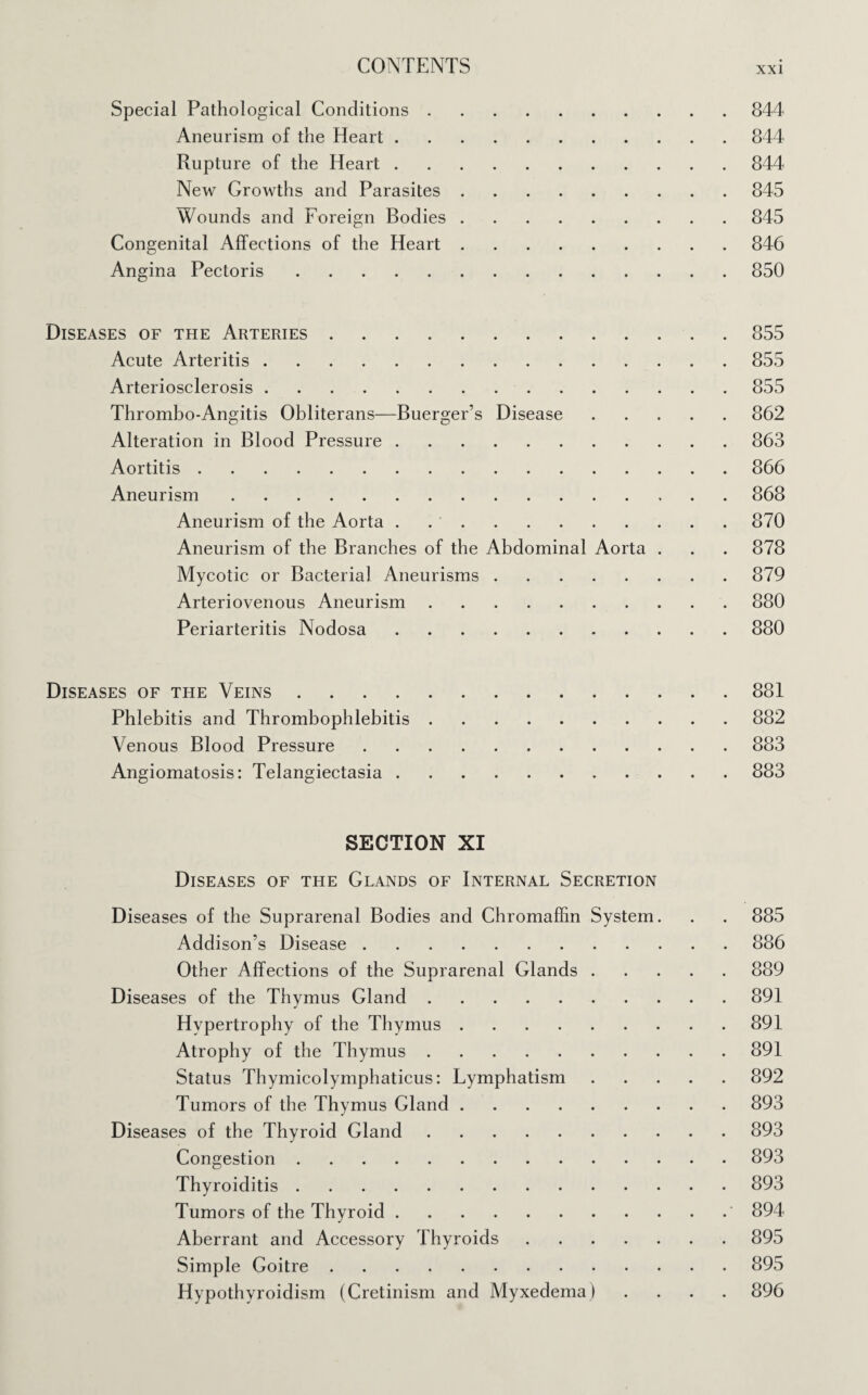 Special Pathological Conditions.844 Aneurism of the Heart.844 Rupture of the Heart.844 New Growths and Parasites.845 Wounds and Foreign Bodies.845 Congenital Affections of the Heart.846 Angina Pectoris.850 Diseases of the Arteries.855 Acute Arteritis.855 Arteriosclerosis.855 Thrombo-Angitis Obliterans—Buerger’s Disease.862 Alteration in Blood Pressure.863 Aortitis.866 Aneurism.868 Aneurism of the Aorta . 870 Aneurism of the Branches of the Abdominal Aorta . . . 878 Mycotic or Bacterial Aneurisms.879 Arteriovenous Aneurism.880 Periarteritis Nodosa.880 Diseases of the Veins.881 Phlebitis and Thrombophlebitis.882 Venous Blood Pressure.883 Angiomatosis: Telangiectasia.883 SECTION XI Diseases of the Glands of Internal Secretion Diseases of the Suprarenal Bodies and Chromaffin System. . . 885 Addison’s Disease.886 Other Affections of the Suprarenal Glands.889 Diseases of the Thymus Gland.891 Hypertrophy of the Thymus.891 Atrophy of the Thymus.891 Status Thymicolymphaticus: Lymphatism.892 Tumors of the Thymus Gland.893 Diseases of the Thyroid Gland.893 Congestion.893 Thyroiditis.893 Tumors of the Thyroid.' 894 Aberrant and Accessory Thyroids.895 Simple Goitre.895 Hypothyroidism (Cretinism and Myxedema) .... 896