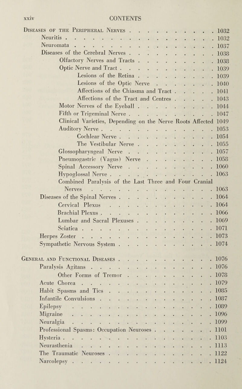 Diseases of the Peripheral Nerves.1032 Neuritis.1032 Neuromata.1037 Diseases of the Cerebral Nerves.1038 Olfactory Nerves and Tracts.1038 Optic Nerve and Tract.1039 Lesions of the Retina.1039 Lesions of the Optic Nerve.1040 Affections of the Chiasma and Tract.1041 Affections of the Tract and Centres.1043 Motor Nerves of the Eyeball.1044 Fifth or Trigeminal Nerve.1047 Clinical Varieties, Depending on the Nerve Roots Affected 1049 Auditory Nerve.1053 Cochlear Nerve.1054 The Vestibular Nerve.1055 Glossopharyngeal Nerve.1057 Pneumogastric (Vagus) Nerve.1058 Spinal Accessory Nerve.1060 Hypoglossal Nerve ..1063 Combined Paralysis of the Last Three and Four Cranial Nerves.1063 Diseases of the Spinal Nerves.1064 Cervical Plexus.1064 Brachial Plexus.1066 Lumbar and Sacral Plexuses.1069 Sciatica.1071 Herpes Zoster.1073 Sympathetic Nervous System.1074 General and Functional Diseases.1076 Paralysis Agitans.1076 Other Forms of Tremor.1078 Acute Chorea.1079 Habit Spasms and Tics.1085 Infantile Convulsions.1087 Epilepsy.1089 Migraine.1096 Neuralgia. 1099 Professional Spasms: Occupation Neuroses.1101 Hysteria.1103 Neurasthenia.1113 The Traumatic Neuroses.1122 Narcolepsy.1124