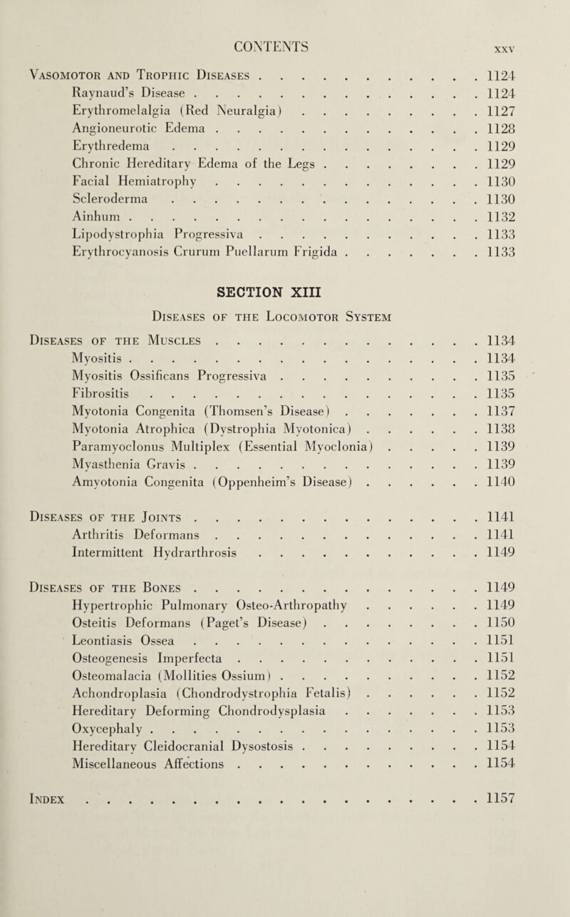 Vasomotor and Trophic Diseases.1124 Raynaud’s Disease.1124 Erythromelalgia (Red Neuralgia).1127 Angioneurotic Edema.1128 Erythredema.1129 Chronic Hereditary Edema of the Legs.1129 Facial Hemiatrophy.1130 Scleroderma.1130 Ainhum.1132 Lipodystrophia Progressiva.1133 Erythrocyanosis Crurum Puellarum Frigida.1133 SECTION XIII Diseases of the Locomotor System Diseases of the Muscles.1134 Myositis.1134 Myositis Ossificans Progressiva.1135 Fibrositis.1135 Myotonia Congenita (Thomsen’s Disease).1137 Myotonia Atrophica (Dystrophia Myotonica).1138 Paramyoclonus Multiplex (Essential Myoclonia).1139 Myasthenia Gravis.1139 Amyotonia Congenita (Oppenheim’s Disease).1140 Diseases of the Joints.1141 Arthritis Deformans.1141 Intermittent Hydrarthrosis.1149 Diseases of the Bones.1149 Hypertrophic Pulmonary Osteo-Arthropathy.1149 Osteitis Deformans (Paget’s Disease).1150 Leontiasis Ossea.1151 Osteogenesis Imperfecta.1151 Osteomalacia (Mollities Ossium).1152 Achondroplasia (Chondrodystrophia Fetalis).1152 Hereditary Deforming Chondrodysplasia.1153 Oxycephaly.1153 Hereditary Cleidocranial Dysostosis.1154 Miscellaneous Affections.1154 Index 1157