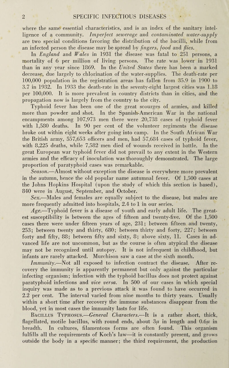 where the same essential characteristics, and is an index of the sanitary intel¬ ligence of a community. Imperfect sewerage and contaminated water-supply are two special conditions favoring the distribution of the bacilli, while from an infected person the disease may be spread by fingers, food and flies. In England and Wales in 1931 the disease was fatal to 251 persons, a mortality of 6 per million of living persons. The rate was lower in 1931 than in any year since 1869. In the United States there has been a marked decrease, due largely to chlorination of the water-supplies. The death-rate per 100,000 population in the registration areas has fallen from 35.9 in 1900 to 3.7 in 1932. In 1933 the death-rate in the seventy-eight largest cities was 1.18 per 100,000. It is more prevalent in country districts than in cities, and the propagation now is largely from the country to the city. Typhoid fever has been one of the great scourges of armies, and killed more than powder and shot. In the Spanish-American War in the national encampments among 107,973 men there were 20,738 cases of typhoid fever with 1,580 deaths. In 90 per cent of the volunteer regiments the disease broke out within eight weeks after going into camp. In the South African War the British army, 557,653 officers and men, had 57,684 cases of typhoid fever, with 8,225 deaths, while 7,582 men died of wounds received in battle. In the great European war typhoid fever did not prevail to any extent in the Western armies and the efficacy of inoculation was thoroughly demonstrated. The large proportion of paratyphoid cases was remarkable. Season.—Almost without exception the disease is everywhere more prevalent in the autumn, hence the old popular name autumnal fever. Of 1,500 cases at the Johns Hopkins Hospital (upon the study of which this section is based), 840 were in August, September, and October. Sex.—Males and females are equally subject to the disease, but males are more frequently admitted into hospitals, 2.4 to 1 in our series. Age.—Typhoid fever is a disease of youth and early adult life. The great¬ est susceptibility is between the ages of fifteen and twenty-five. Of the 1,500 cases there were under fifteen years of age, 231; between fifteen and twenty, 253; between twenty and thirty, 680; between thirty and forty, 227; between forty and fifty, 88; between fifty and sixty, 8; above sixty, 11. Cases in ad¬ vanced life are not uncommon, but as the course is often atypical the disease may not be recognized until autopsy. It is not infrequent in childhood, but infants are rarely attacked. Murchison saw a case at the sixth month. Immunity.—Not all exposed to infection contract the disease. After re¬ covery the immunity is apparently permanent but only against the particular infecting organism; infection with the typhoid bacillus does not protect against paratyphoid infections and vice versa. In 500 of our cases in which special inquiry was made as to a previous attack it was found to have occurred in 2.2 per cent. The interval varied from nine months to thirty years. Usually within a short time after recovery the immune substances disappear from the blood, yet in most cases the immunity lasts for life. Bacillus Typhosus.—General Characters.—It is a rather short, thick, flagellated, motile bacillus, with round ends, about 3/u in length and 0.6/n in breadth. In cultures, filamentous forms are often found. This organism fulfills all the requirements of Koch’s law—it is constantly present, and grows outside the body in a specific manner; the third requirement, the production
