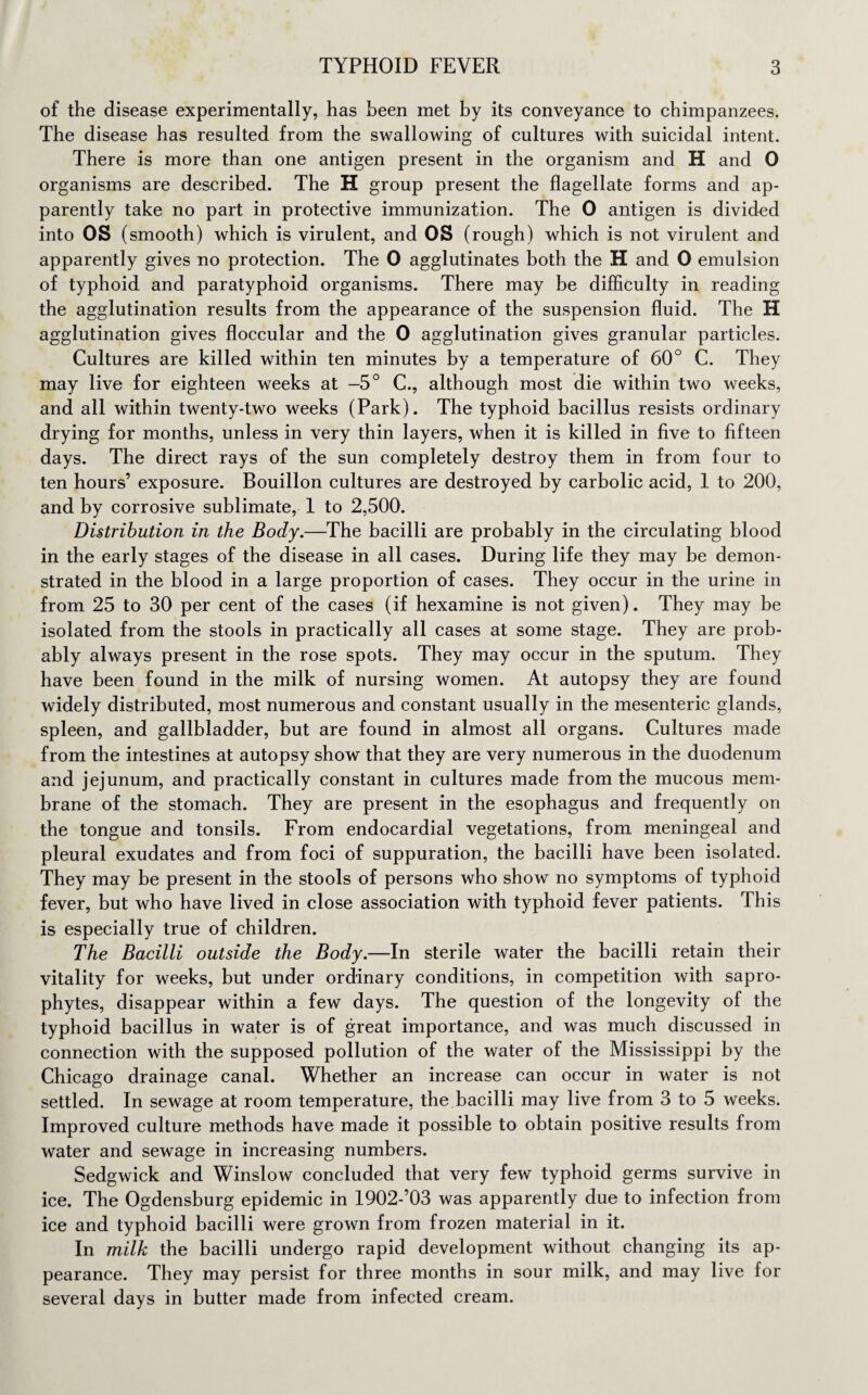 of the disease experimentally, has been met by its conveyance to chimpanzees. The disease has resulted from the swallowing of cultures with suicidal intent. There is more than one antigen present in the organism and H and 0 organisms are described. The H group present the flagellate forms and ap¬ parently take no part in protective immunization. The 0 antigen is divided into OS (smooth) which is virulent, and OS (rough) which is not virulent and apparently gives no protection. The 0 agglutinates both the H and 0 emulsion of typhoid and paratyphoid organisms. There may be difficulty in reading the agglutination results from the appearance of the suspension fluid. The H agglutination gives floccular and the 0 agglutination gives granular particles. Cultures are killed within ten minutes by a temperature of 60° C. They may live for eighteen weeks at —5° C., although most die within two weeks, and all within twenty-two weeks (Park). The typhoid bacillus resists ordinary drying for months, unless in very thin layers, when it is killed in five to fifteen days. The direct rays of the sun completely destroy them in from four to ten hours’ exposure. Bouillon cultures are destroyed by carbolic acid, 1 to 200, and by corrosive sublimate, 1 to 2,500. Distribution in the Body.—The bacilli are probably in the circulating blood in the early stages of the disease in all cases. During life they may be demon¬ strated in the blood in a large proportion of cases. They occur in the urine in from 25 to 30 per cent of the cases (if hexamine is not given). They may be isolated from the stools in practically all cases at some stage. They are prob¬ ably always present in the rose spots. They may occur in the sputum. They have been found in the milk of nursing women. At autopsy they are found widely distributed, most numerous and constant usually in the mesenteric glands, spleen, and gallbladder, but are found in almost all organs. Cultures made from the intestines at autopsy show that they are very numerous in the duodenum and jejunum, and practically constant in cultures made from the mucous mem¬ brane of the stomach. They are present in the esophagus and frequently on the tongue and tonsils. From endocardial vegetations, from meningeal and pleural exudates and from foci of suppuration, the bacilli have been isolated. They may be present in the stools of persons who show no symptoms of typhoid fever, but who have lived in close association with typhoid fever patients. This is especially true of children. The Bacilli outside the Body.—In sterile water the bacilli retain their vitality for weeks, but under ordinary conditions, in competition with sapro¬ phytes, disappear within a few days. The question of the longevity of the typhoid bacillus in water is of great importance, and was much discussed in connection with the supposed pollution of the water of the Mississippi by the Chicago drainage canal. Whether an increase can occur in water is not settled. In sewage at room temperature, the bacilli may live from 3 to 5 weeks. Improved culture methods have made it possible to obtain positive results from water and sewage in increasing numbers. Sedgwick and Winslow concluded that very few typhoid germs survive in ice. The Ogdensburg epidemic in 1902-’03 was apparently due to infection from ice and typhoid bacilli were grown from frozen material in it. In milk the bacilli undergo rapid development without changing its ap¬ pearance. They may persist for three months in sour milk, and may live for several days in butter made from infected cream.