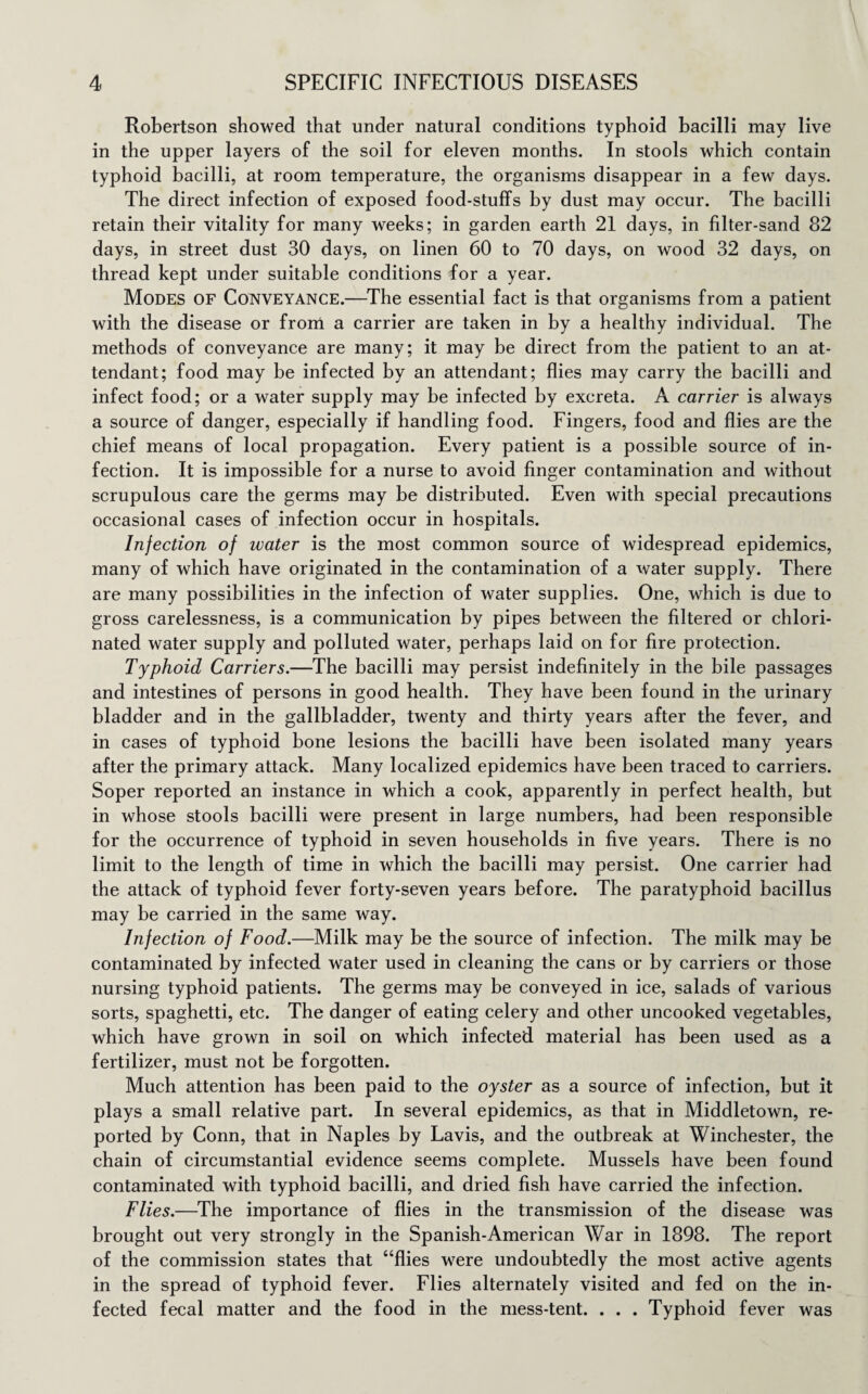 Robertson showed that under natural conditions typhoid bacilli may live in the upper layers of the soil for eleven months. In stools which contain typhoid bacilli, at room temperature, the organisms disappear in a few days. The direct infection of exposed food-stuffs by dust may occur. The bacilli retain their vitality for many weeks; in garden earth 21 days, in filter-sand 82 days, in street dust 30 days, on linen 60 to 70 days, on wood 32 days, on thread kept under suitable conditions for a year. Modes of Conveyance.—The essential fact is that organisms from a patient with the disease or from a carrier are taken in by a healthy individual. The methods of conveyance are many; it may be direct from the patient to an at¬ tendant; food may be infected by an attendant; flies may carry the bacilli and infect food; or a water supply may be infected by excreta. A carrier is always a source of danger, especially if handling food. Fingers, food and flies are the chief means of local propagation. Every patient is a possible source of in¬ fection. It is impossible for a nurse to avoid finger contamination and without scrupulous care the germs may be distributed. Even with special precautions occasional cases of infection occur in hospitals. Injection of water is the most common source of widespread epidemics, many of which have originated in the contamination of a water supply. There are many possibilities in the infection of water supplies. One, which is due to gross carelessness, is a communication by pipes between the filtered or chlori¬ nated water supply and polluted water, perhaps laid on for fire protection. Typhoid Carriers.—The bacilli may persist indefinitely in the bile passages and intestines of persons in good health. They have been found in the urinary bladder and in the gallbladder, twenty and thirty years after the fever, and in cases of typhoid bone lesions the bacilli have been isolated many years after the primary attack. Many localized epidemics have been traced to carriers. Soper reported an instance in which a cook, apparently in perfect health, but in whose stools bacilli were present in large numbers, had been responsible for the occurrence of typhoid in seven households in five years. There is no limit to the length of time in which the bacilli may persist. One carrier had the attack of typhoid fever forty-seven years before. The paratyphoid bacillus may be carried in the same way. Injection of Food.—Milk may be the source of infection. The milk may be contaminated by infected water used in cleaning the cans or by carriers or those nursing typhoid patients. The germs may be conveyed in ice, salads of various sorts, spaghetti, etc. The danger of eating celery and other uncooked vegetables, which have grown in soil on which infected material has been used as a fertilizer, must not be forgotten. Much attention has been paid to the oyster as a source of infection, but it plays a small relative part. In several epidemics, as that in Middletown, re¬ ported by Conn, that in Naples by Lavis, and the outbreak at Winchester, the chain of circumstantial evidence seems complete. Mussels have been found contaminated with typhoid bacilli, and dried fish have carried the infection. Flies.—The importance of flies in the transmission of the disease was brought out very strongly in the Spanish-American War in 1898. The report of the commission states that “flies were undoubtedly the most active agents in the spread of typhoid fever. Flies alternately visited and fed on the in¬ fected fecal matter and the food in the mess-tent. . . . Typhoid fever was