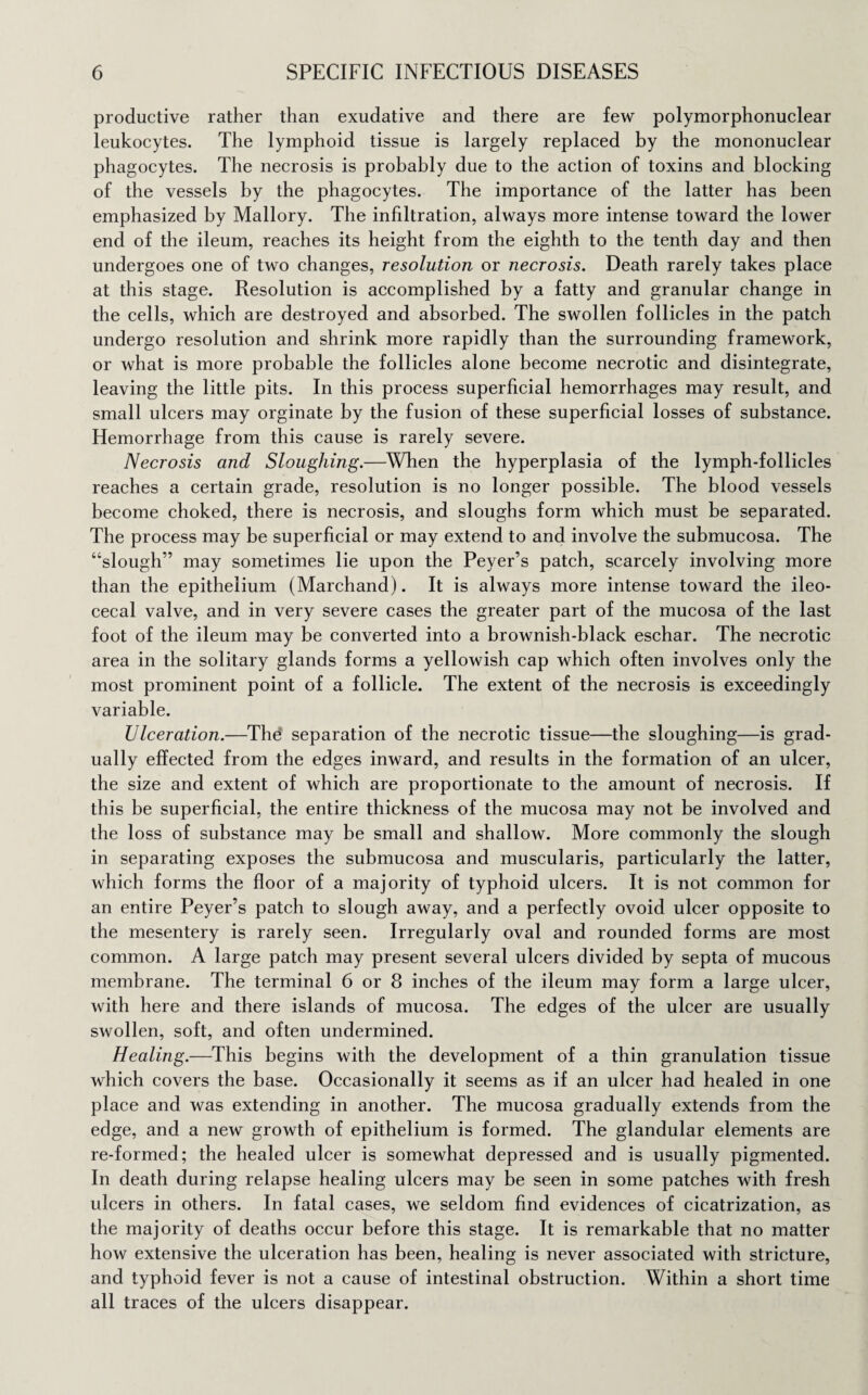 productive rather than exudative and there are few polymorphonuclear leukocytes. The lymphoid tissue is largely replaced by the mononuclear phagocytes. The necrosis is probably due to the action of toxins and blocking of the vessels by the phagocytes. The importance of the latter has been emphasized by Mallory. The infiltration, always more intense toward the lower end of the ileum, reaches its height from the eighth to the tenth day and then undergoes one of two changes, resolution or necrosis. Death rarely takes place at this stage. Resolution is accomplished by a fatty and granular change in the cells, which are destroyed and absorbed. The swollen follicles in the patch undergo resolution and shrink more rapidly than the surrounding framework, or what is more probable the follicles alone become necrotic and disintegrate, leaving the little pits. In this process superficial hemorrhages may result, and small ulcers may orginate by the fusion of these superficial losses of substance. Hemorrhage from this cause is rarely severe. Necrosis and Sloughing.—When the hyperplasia of the lymph-follicles reaches a certain grade, resolution is no longer possible. The blood vessels become choked, there is necrosis, and sloughs form which must be separated. The process may be superficial or may extend to and involve the submucosa. The “slough” may sometimes lie upon the Peyer’s patch, scarcely involving more than the epithelium (Marchand). It is always more intense toward the ileo¬ cecal valve, and in very severe cases the greater part of the mucosa of the last foot of the ileum may be converted into a brownish-black eschar. The necrotic area in the solitary glands forms a yellowish cap which often involves only the most prominent point of a follicle. The extent of the necrosis is exceedingly variable. Ulceration.—The separation of the necrotic tissue—the sloughing—is grad¬ ually effected from the edges inward, and results in the formation of an ulcer, the size and extent of which are proportionate to the amount of necrosis. If this be superficial, the entire thickness of the mucosa may not be involved and the loss of substance may be small and shallow. More commonly the slough in separating exposes the submucosa and muscularis, particularly the latter, which forms the floor of a majority of typhoid ulcers. It is not common for an entire Peyer’s patch to slough away, and a perfectly ovoid ulcer opposite to the mesentery is rarely seen. Irregularly oval and rounded forms are most common. A large patch may present several ulcers divided by septa of mucous membrane. The terminal 6 or 8 inches of the ileum may form a large ulcer, with here and there islands of mucosa. The edges of the ulcer are usually swollen, soft, and often undermined. Healing.—This begins with the development of a thin granulation tissue which covers the base. Occasionally it seems as if an ulcer had healed in one place and was extending in another. The mucosa gradually extends from the edge, and a new growth of epithelium is formed. The glandular elements are re-formed; the healed ulcer is somewhat depressed and is usually pigmented. In death during relapse healing ulcers may be seen in some patches with fresh ulcers in others. In fatal cases, we seldom find evidences of cicatrization, as the majority of deaths occur before this stage. It is remarkable that no matter how extensive the ulceration has been, healing is never associated with stricture, and typhoid fever is not a cause of intestinal obstruction. Within a short time all traces of the ulcers disappear.