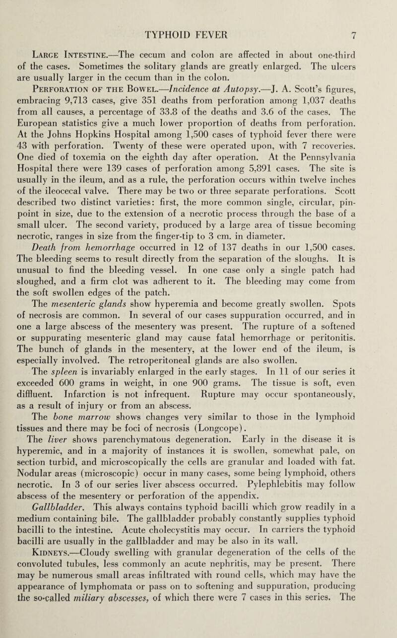 Large Intestine.—The cecum and colon are affected in about one-third of the cases. Sometimes the solitary glands are greatly enlarged. The ulcers are usually larger in the cecum than in the colon. Perforation of the Bowel.—Incidence at Autopsy.—J. A. Scott’s figures, embracing 9,713 cases, give 351 deaths from perforation among 1,037 deaths from all causes, a percentage of 33.8 of the deaths and 3.6 of the cases. The European statistics give a much lower proportion of deaths from perforation. At the Johns Hopkins Hospital among 1,500 cases of typhoid fever there were 43 with perforation. Twenty of these were operated upon, with 7 recoveries. One died of toxemia on the eighth day after operation. At the Pennsylvania Hospital there were 139 cases of perforation among 5,891 cases. The site is usually in the ileum, and as a rule, the perforation occurs within twelve inches of the ileocecal valve. There may be two or three separate perforations. Scott described two distinct varieties: first, the more common single, circular, pin¬ point in size, due to the extension of a necrotic process through the base of a small ulcer. The second variety, produced by a large area of tissue becoming necrotic, ranges in size from the finger-tip to 3 cm. in diameter. Death from hemorrhage occurred in 12 of 137 deaths in our 1,500 cases. The bleeding seems to result directly from the separation of the sloughs. It is unusual to find the bleeding vessel. In one case only a single patch had sloughed, and a firm clot was adherent to it. The bleeding may come from the soft swollen edges of the patch. The mesenteric glands show hyperemia and become greatly swollen. Spots of necrosis are common. In several of our cases suppuration occurred, and in one a large abscess of the mesentery was present. The rupture of a softened or suppurating mesenteric gland may cause fatal hemorrhage or peritonitis. The bunch of glands in the mesentery, at the lower end of the ileum, is especially involved. The retroperitoneal glands are also swollen. The spleen is invariably enlarged in the early stages. In 11 of our series it exceeded 600 grams in weight, in one 900 grams. The tissue is soft, even diffluent. Infarction is not infrequent. Rupture may occur spontaneously, as a result of injury or from an abscess. The bone marrow shows changes very similar to those in the lymphoid tissues and there may be foci of necrosis (Longcope). The liver shows parenchymatous degeneration. Early in the disease it is hyperemic, and in a majority of instances it is swollen, somewhat pale, on section turbid, and microscopically the cells are granular and loaded with fat. Nodular areas (microscopic) occur in many cases, some being lymphoid, others necrotic. In 3 of our series liver abscess occurred. Pylephlebitis may follow abscess of the mesentery or perforation of the appendix. Gallbladder. This always contains typhoid bacilli which grow readily in a medium containing bile. The gallbladder probably constantly supplies typhoid bacilli to the intestine. Acute cholecystitis may occur. In carriers the typhoid bacilli are usually in the gallbladder and may be also in its wall. Kidneys.—Cloudy swelling with granular degeneration of the cells of the convoluted tubules, less commonly an acute nephritis, may be present. There may be numerous small areas infiltrated with round cells, which may have the appearance of lymphomata or pass on to softening and suppuration, producing the so-called miliary abscesses, of which there were 7 cases in this series. The