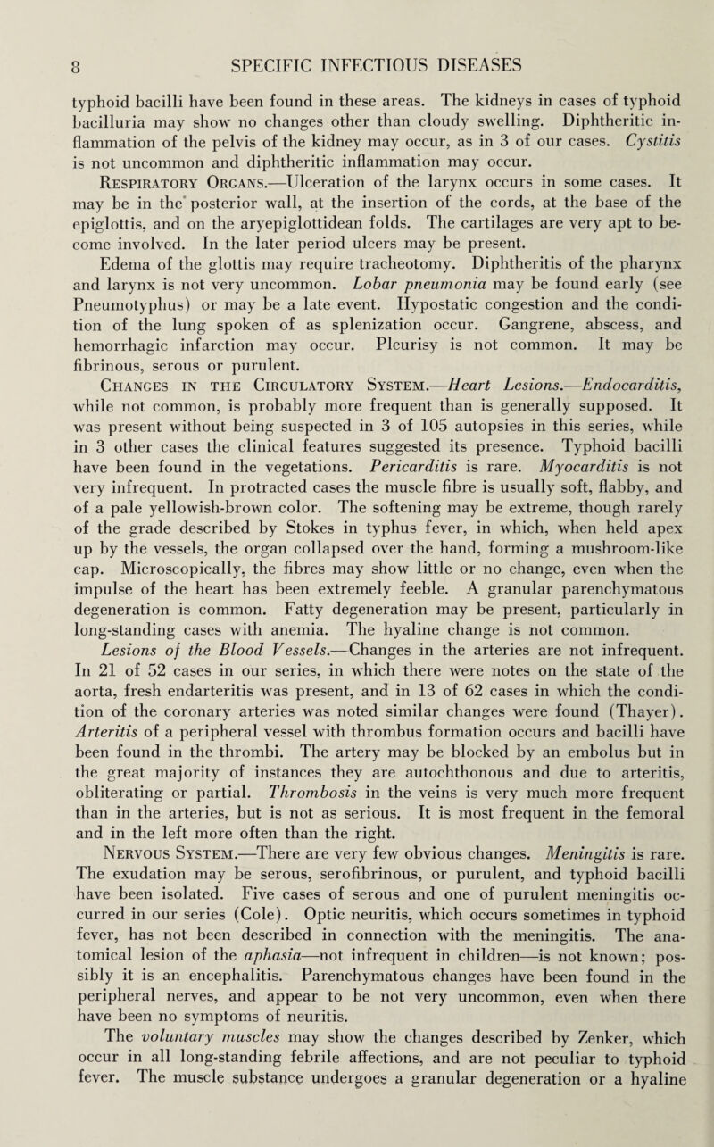 typhoid bacilli have been found in these areas. The kidneys in cases of typhoid bacilluria may show no changes other than cloudy swelling. Diphtheritic in¬ flammation of the pelvis of the kidney may occur, as in 3 of our cases. Cystitis is not uncommon and diphtheritic inflammation may occur. Respiratory Organs.—Ulceration of the larynx occurs in some cases. It may be in the posterior wall, at the insertion of the cords, at the base of the epiglottis, and on the aryepiglottidean folds. The cartilages are very apt to be¬ come involved. In the later period ulcers may be present. Edema of the glottis may require tracheotomy. Diphtheritis of the pharynx and larynx is not very uncommon. Lobar pneumonia may be found early (see Pneumotyphus) or may be a late event. Hypostatic congestion and the condi¬ tion of the lung spoken of as splenization occur. Gangrene, abscess, and hemorrhagic infarction may occur. Pleurisy is not common. It may be fibrinous, serous or purulent. Changes in the Circulatory System.—Heart Lesions.—Endocarditis, while not common, is probably more frequent than is generally supposed. It was present without being suspected in 3 of 105 autopsies in this series, while in 3 other cases the clinical features suggested its presence. Typhoid bacilli have been found in the vegetations. Pericarditis is rare. Myocarditis is not very infrequent. In protracted cases the muscle fibre is usually soft, flabby, and of a pale yellowish-brown color. The softening may be extreme, though rarely of the grade described by Stokes in typhus fever, in which, when held apex up by the vessels, the organ collapsed over the hand, forming a mushroom-like cap. Microscopically, the fibres may show little or no change, even when the impulse of the heart has been extremely feeble. A granular parenchymatous degeneration is common. Fatty degeneration may be present, particularly in long-standing cases with anemia. The hyaline change is not common. Lesions of the Blood Vessels.—Changes in the arteries are not infrequent. In 21 of 52 cases in our series, in which there were notes on the state of the aorta, fresh endarteritis was present, and in 13 of 62 cases in which the condi¬ tion of the coronary arteries was noted similar changes were found (Thayer). Arteritis of a peripheral vessel with thrombus formation occurs and bacilli have been found in the thrombi. The artery may be blocked by an embolus but in the great majority of instances they are autochthonous and due to arteritis, obliterating or partial. Thrombosis in the veins is very much more frequent than in the arteries, but is not as serious. It is most frequent in the femoral and in the left more often than the right. Nervous System.—There are very few obvious changes. Meningitis is rare. The exudation may be serous, serofibrinous, or purulent, and typhoid bacilli have been isolated. Five cases of serous and one of purulent meningitis oc¬ curred in our series (Cole). Optic neuritis, which occurs sometimes in typhoid fever, has not been described in connection with the meningitis. The ana¬ tomical lesion of the aphasia—not infrequent in children—is not known; pos¬ sibly it is an encephalitis. Parenchymatous changes have been found in the peripheral nerves, and appear to be not very uncommon, even when there have been no symptoms of neuritis. The voluntary muscles may show the changes described by Zenker, which occur in all long-standing febrile affections, and are not peculiar to typhoid fever. The muscle substance undergoes a granular degeneration or a hyaline