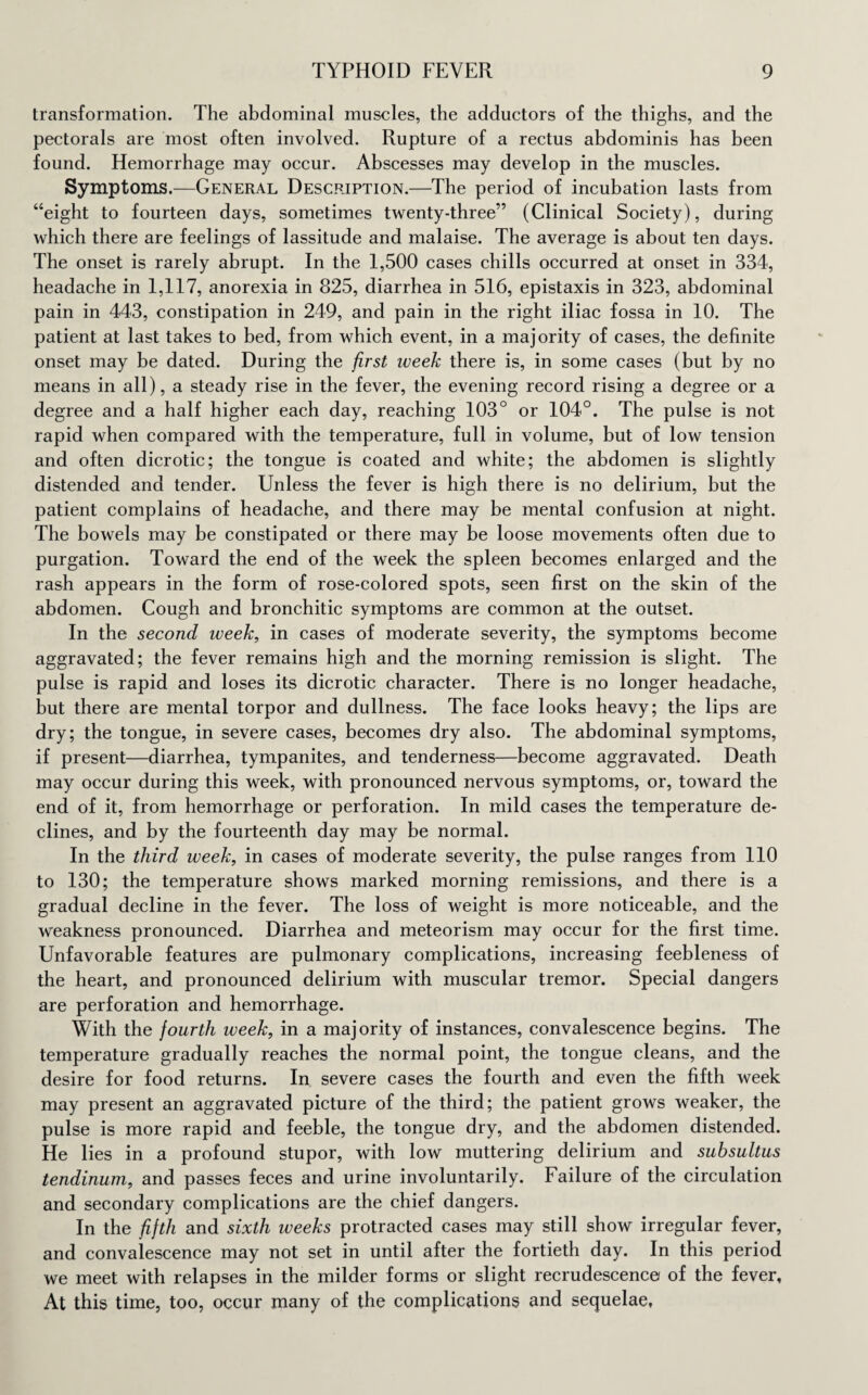 transformation. The abdominal muscles, the adductors of the thighs, and the pectorals are most often involved. Rupture of a rectus abdominis has been found. Hemorrhage may occur. Abscesses may develop in the muscles. Symptoms.—General Description.—The period of incubation lasts from “eight to fourteen days, sometimes twenty-three” (Clinical Society), during which there are feelings of lassitude and malaise. The average is about ten days. The onset is rarely abrupt. In the 1,500 cases chills occurred at onset in 334, headache in 1,117, anorexia in 825, diarrhea in 516, epistaxis in 323, abdominal pain in 443, constipation in 249, and pain in the right iliac fossa in 10. The patient at last takes to bed, from which event, in a majority of cases, the definite onset may be dated. During the first week there is, in some cases (but by no means in all), a steady rise in the fever, the evening record rising a degree or a degree and a half higher each day, reaching 103° or 104°. The pulse is not rapid when compared with the temperature, full in volume, but of low tension and often dicrotic; the tongue is coated and white; the abdomen is slightly distended and tender. Unless the fever is high there is no delirium, but the patient complains of headache, and there may be mental confusion at night. The bowels may be constipated or there may be loose movements often due to purgation. Toward the end of the week the spleen becomes enlarged and the rash appears in the form of rose-colored spots, seen first on the skin of the abdomen. Cough and bronchitic symptoms are common at the outset. In the second week, in cases of moderate severity, the symptoms become aggravated; the fever remains high and the morning remission is slight. The pulse is rapid and loses its dicrotic character. There is no longer headache, but there are mental torpor and dullness. The face looks heavy; the lips are dry; the tongue, in severe cases, becomes dry also. The abdominal symptoms, if present—diarrhea, tympanites, and tenderness—become aggravated. Death may occur during this week, with pronounced nervous symptoms, or, toward the end of it, from hemorrhage or perforation. In mild cases the temperature de¬ clines, and by the fourteenth day may be normal. In the third week, in cases of moderate severity, the pulse ranges from 110 to 130; the temperature shows marked morning remissions, and there is a gradual decline in the fever. The loss of weight is more noticeable, and the weakness pronounced. Diarrhea and meteorism may occur for the first time. Unfavorable features are pulmonary complications, increasing feebleness of the heart, and pronounced delirium with muscular tremor. Special dangers are perforation and hemorrhage. With the fourth week, in a majority of instances, convalescence begins. The temperature gradually reaches the normal point, the tongue cleans, and the desire for food returns. In severe cases the fourth and even the fifth week may present an aggravated picture of the third; the patient grows weaker, the pulse is more rapid and feeble, the tongue dry, and the abdomen distended. He lies in a profound stupor, with low muttering delirium and suhsultus tendinum, and passes feces and urine involuntarily. Failure of the circulation and secondary complications are the chief dangers. In the fifth and sixth weeks protracted cases may still show irregular fever, and convalescence may not set in until after the fortieth day. In this period we meet with relapses in the milder forms or slight recrudescence of the fever, At this time, too, occur many of the complications and sequelae,