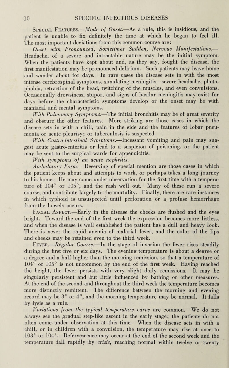 Special Features.—Mode of Onset.—As a rule, this is insidious, and the patient is unable to fix definitely the time at which he began to feel ill. The most important deviations from this common course are: Onset with Pronounced, Sometimes Sudden, Nervous Manifestations.— Headache, of a severe and intractable nature may be the initial symptom. When the patients have kept about and, as they say, fought the disease, the first manifestation may be pronounced delirium. Such patients may leave home and wander about for days. In rare cases the disease sets in with the most intense cerebrospinal symptoms, simulating meningitis—severe headache, photo¬ phobia, retraction of the head, twitching of the muscles, and even convulsions. Occasionally drowsiness, stupor, and signs of basilar meningitis may exist for days before the characteristic symptoms develop or the onset may be with maniacal and mental symptoms. With Pulmonary Symptoms.—The initial bronchitis may be of great severity and obscure the other features. More striking are those cases in which the disease sets in with a chill, pain in the side and the features of lobar pneu¬ monia or acute pleurisy; or tuberculosis is suspected. With Gastro-intestinal Symptoms.—Incessant vomiting and pain may sug¬ gest acute gastro-enteritis or lead to a suspicion of poisoning, or the patient may be sent to the surgical wards for appendicitis. With symptoms of an acute nephritis. Ambulatory Form.—Deserving of special mention are those cases in which the patient keeps about and attempts to work, or perhaps takes a long journey to his home. He may come under observation for the first time with a tempera¬ ture of 104° or 105°, and the rash well out. Many of these run a severe course, and contribute largely to the mortality. Finally, there are rare instances in which typhoid is unsuspected until perforation or a profuse hemorrhage from the bowels occurs. Facial Aspect.—Early in the disease the cheeks are flushed and the eyes bright. Toward the end of the first week the expression becomes more listless, and when the disease is well established the patient has a dull and heavy look. There is never the rapid anemia of malarial fever, and the color of the lips and cheeks may be retained even to the third week. Fever.—Regular Course.—In the stage of invasion the fever rises steadily during the first five or six days. The evening temperature is about a degree or a degree and a half higher than the morning remission, so that a temperature of 104° or 105° is not uncommon by the end of the first week. Having reached the height, the fever persists with very slight daily remissions. It may be singularly persistent and but little influenced by bathing or other measures. At the end of the second and throughout the third week the temperature becomes more distinctly remittent. The difference between the morning and evening record may be 3° or 4°, and the morning temperature may be normal. It falls by lysis as a rule. Variations from the typical temperature curve are common. We do not always see the gradual step-like ascent in the early stage; the patients do not often come under observation at this time. When the disease sets in with a chill, or in children with a convulsion, the temperature may rise at once to 103° or 104°. Defervescence may occur at the end of the second week and the temperature fall rapidly by crisis, reaching normal within twelve or twenty