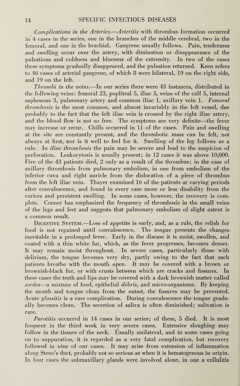 Complications in the Arteries.—Arteritis with thrombus formation occurred in 4 cases in the series, one in the branches of the middle cerebral, two in the femoral, and one in the brachial. Gangrene usually follows. Pain, tenderness and swelling occur over the artery, with diminution or disappearance of the pulsations and coldness and blueness of the extremity. In two of the cases these symptoms gradually disappeared, and the pulsation returned. Keen refers to 46 cases of arterial gangrene, of which 8 were bilateral, 19 on the right side, and 19 on the left. Thrombi in the veins.—In our series there were 43 instances, distributed in the following veins: femoral 23, popliteal 5, iliac 5, veins of the calf 5, internal saphenous 3, pulmonary artery and common iliac 1, axillary vein 1. Femoral thrombosis is the most common, and almost invariably in the left vessel, due probably to the fact that the left iliac vein is crossed by the right iliac artery, and the blood flow is not so free. The symptoms are very definite—the fever may increase or recur. Chills occurred in 11 of the cases. Pain and swelling at the site are constantly present, and the thrombotic mass can be felt, not always at first, nor is it well to feel for it. Swelling of the leg follows as a rule. In iliac thrombosis the pain may be severe and lead to the suspicion of perforation. Leukocytosis is usually present; in 12 cases it was above 10,000. Five of the 43 patients died, 2 only as a result of the thrombus; in the case of axillary thrombosis from pulmonary embolism, in one from embolism of the inferior cava and right auricle from the dislocation of a piece of thrombus from the left iliac vein. Thayer examined 16 of the patients at varying periods after convalescence, and found in every case more or less disability from the varices and persistent swelling. In some cases, however, the recovery is com¬ plete. Conner has emphasized the frequency of thrombosis in the small veins of the legs and feet and suggests that pulmonary embolism of slight extent is a common result. Digestive System.—Loss of appetite is early, and, as a rule, the relish for food is not regained until convalescence. The tongue presents the changes inevitable in a prolonged fever. Early in the disease it is moist, swollen, and coated with a thin white fur, which, as the fever progresses, becomes denser. It may remain moist throughout. In severe cases, particularly those with delirium, the tongue becomes very dry, partly owing to the fact that such patients breathe with the mouth open. It may be covered with a brown or brownish-black fur, or with crusts between which are cracks and fissures. In these cases the teeth and lips may be covered with a dark brownish matter called sordes—a mixture of food, epithelial debris, and micro-organisms. By keeping the mouth and tongue clean from the outset, the fissures may be prevented. Acute glossitis is a rare complication. During convalescence the tongue gradu¬ ally becomes clean. The secretion of saliva is often diminished; salivation is rare. Parotitis occurred in 14 cases in our series; of these, 5 died. It is most frequent in the third week in very severe cases. Extensive sloughing may follow in the tissues of the neck. Usually unilateral, and in some cases going on to suppuration, it is regarded as a very fatal complication, but recovery followed in nine of our cases. It may arise from extension of inflammation along Steno’s duct, probably not so serious as when it is hematogenous in origin. In four cases the submaxillary glands were involved alone, in one a cellulitis