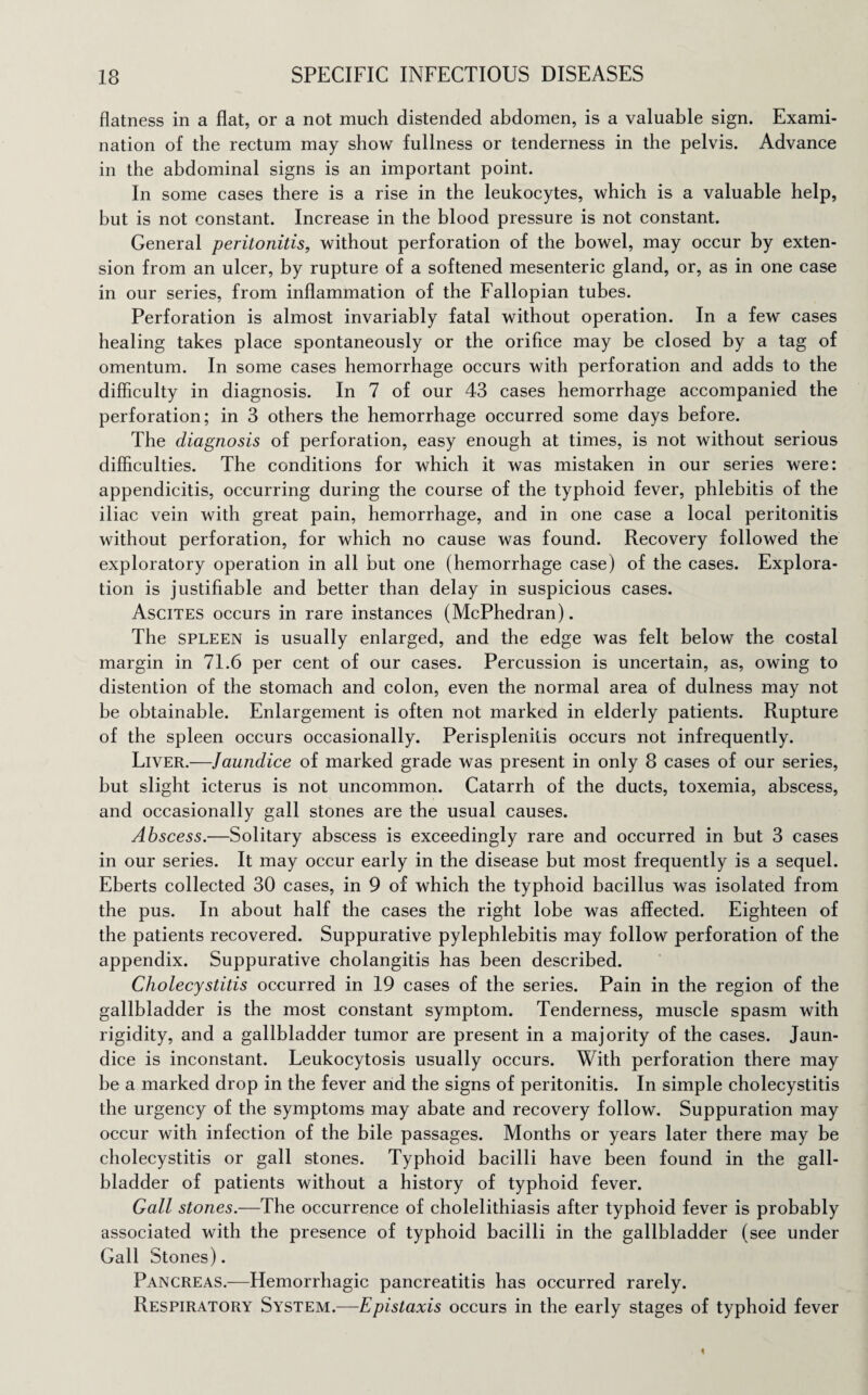 flatness in a flat, or a not much distended abdomen, is a valuable sign. Exami¬ nation of the rectum may show fullness or tenderness in the pelvis. Advance in the abdominal signs is an important point. In some cases there is a rise in the leukocytes, which is a valuable help, but is not constant. Increase in the blood pressure is not constant. General peritonitis, without perforation of the bowel, may occur by exten¬ sion from an ulcer, by rupture of a softened mesenteric gland, or, as in one case in our series, from inflammation of the Fallopian tubes. Perforation is almost invariably fatal without operation. In a few cases healing takes place spontaneously or the orifice may be closed by a tag of omentum. In some cases hemorrhage occurs with perforation and adds to the difficulty in diagnosis. In 7 of our 43 cases hemorrhage accompanied the perforation; in 3 others the hemorrhage occurred some days before. The diagnosis of perforation, easy enough at times, is not without serious difficulties. The conditions for which it was mistaken in our series were: appendicitis, occurring during the course of the typhoid fever, phlebitis of the iliac vein with great pain, hemorrhage, and in one case a local peritonitis without perforation, for which no cause was found. Recovery followed the exploratory operation in all but one (hemorrhage case) of the cases. Explora¬ tion is justifiable and better than delay in suspicious cases. Ascites occurs in rare instances (McPhedran). The spleen is usually enlarged, and the edge was felt below the costal margin in 71.6 per cent of our cases. Percussion is uncertain, as, owing to distention of the stomach and colon, even the normal area of dulness may not be obtainable. Enlargement is often not marked in elderly patients. Rupture of the spleen occurs occasionally. Perisplenitis occurs not infrequently. Liver.—Jaundice of marked grade was present in only 8 cases of our series, but slight icterus is not uncommon. Catarrh of the ducts, toxemia, abscess, and occasionally gall stones are the usual causes. Abscess.—Solitary abscess is exceedingly rare and occurred in but 3 cases in our series. It may occur early in the disease but most frequently is a sequel. Eberts collected 30 cases, in 9 of which the typhoid bacillus was isolated from the pus. In about half the cases the right lobe was affected. Eighteen of the patients recovered. Suppurative pylephlebitis may follow perforation of the appendix. Suppurative cholangitis has been described. Cholecystitis occurred in 19 cases of the series. Pain in the region of the gallbladder is the most constant symptom. Tenderness, muscle spasm with rigidity, and a gallbladder tumor are present in a majority of the cases. Jaun¬ dice is inconstant. Leukocytosis usually occurs. With perforation there may be a marked drop in the fever and the signs of peritonitis. In simple cholecystitis the urgency of the symptoms may abate and recovery follow. Suppuration may occur with infection of the bile passages. Months or years later there may be cholecystitis or gall stones. Typhoid bacilli have been found in the gall¬ bladder of patients without a history of typhoid fever. Gall stones.—The occurrence of cholelithiasis after typhoid fever is probably associated with the presence of typhoid bacilli in the gallbladder (see under Gall Stones). Pancreas.—Hemorrhagic pancreatitis has occurred rarely. Respiratory System.—Epistaxis occurs in the early stages of typhoid fever