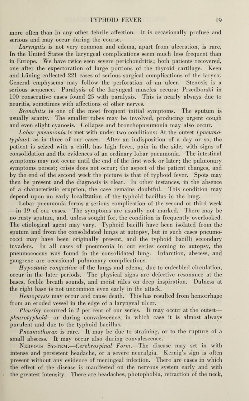more often than in any other febrile affection. It is occasionally profuse and serious and may occur during the course. Laryngitis is not very common and edema, apart from ulceration, is rare. In the United States the laryngeal complications seem much less frequent than in Europe. We have twice seen severe perichondritis; both patients recovered, one after the expectoration of large portions of the thyroid cartilage. Keen and Liming collected 221 cases of serious surgical complications of the larynx. General emphysema may follow the perforation of an ulcer. Stenosis is a serious sequence. Paralysis of the laryngeal muscles occurs; Przedborski in 100 consecutive cases found 25 with paralysis. This is nearly always due to neuritis, sometimes with affections of other nerves. Bronchitis is one of the most frequent initial symptoms. The sputum is usually scanty. The smaller tubes may be involved, producing urgent cough and even slight cyanosis. Collapse and bronchopneumonia may also occur. Lobar pneumonia is met with under two conditions: At the outset (pneumo¬ typhus) as in three of our cases. After an indisposition of a day or so, the patient is seized with a chill, has high fever, pain in the side, with signs of consolidation and the evidences of an ordinary lobar pneumonia. The intestinal symptoms may not occur until the end of the first week or later; the pulmonary symptoms persist; crisis does not occur; the aspect of the patient changes, and by the end of the second week the picture is that of typhoid fever. Spots may then be present and the diagnosis is clear. In other instances, in the absence of a characteristic eruption, the case remains doubtful. This condition may depend upon an early localization of the typhoid bacillus in the lung. Lobar pneumonia forms a serious complication of the second or third week —in 19 of our cases. The symptoms are usually not marked. There may be no rusty sputum, and, unless sought for, the condition is frequently overlooked. The etiological agent may vary. Typhoid bacilli have been isolated from the sputum and from the consolidated lungs at autopsy, but in such cases pneumo¬ cocci may have been originally present, and the typhoid bacilli secondary invaders. In all cases of pneumonia in our series coming to autopsy, the pneumococcus was found in the consolidated lung. Infarction, abscess, and gangrene are occasional pulmonary complications. Hypostatic congestion of the lungs and edema, due to enfeebled circulation, occur in the later periods. The physical signs are defective resonance at the bases, feeble breath sounds, and moist rales on deep inspiration. Dulness at the right base is not uncommon even early in the attack. Hemoptysis may occur and cause death. This has resulted from hemorrhage from an eroded vessel in the edge of a laryngeal ulcer. Pleurisy occurred in 2 per cent of our series. It may occur at the outset— pleurotyphoid—or during convalescence, in which case it is almost always purulent and due to the typhoid bacillus. Pneumothorax is rare. It may be due to straining, or to the rupture of a small abscess. It may occur also during convalescence. Nervous System.—Cerebrospinal Form.—The disease may set in with intense and persistent headache, or a severe neuralgia. Kernig’s sign is often present without any evidence of meningeal infection. There are cases in which the effect of the disease is manifested on the nervous system early and with the greatest intensity. There are headaches, photophobia, retraction of the neck,
