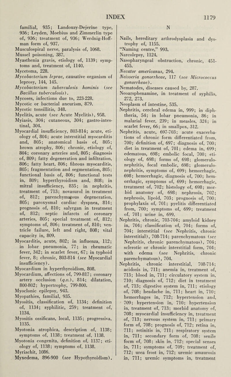 familial, 935; Landouzy-Dejerine type, 936; Leyden, Moebius and Zimmerlin type of, 936; treatment of, 936; Werdnig-Hoff- man form of, 937. Musculospiral nerve, paralysis of, 1068. Mussel poisoning, 387. Myasthenia gravis, etiology of, 1139; symp¬ toms and, treatment of, 1140. Mycetoma, 228. Mycobacterium leprae, causative organism of leprosy, 144, 145. Mycobacterium, tuberculosis hominis (see Bacillus tuberculosis). Mycoses, infections due to, 223-228. Mycotic or bacterial aneurism, 879. Mycotic tonsillitis, 348. Myelitis, acute (see Acute Myelitis), 958. Myiasis, 304; cutaneous, 304; gastrointes¬ tinal, 304. Myocardial insufficiency, 803-814; acute, eti¬ ology of, 804; acute interstitial myocarditis and, 805; anatomical basis of, 805; brown atrophy, 806; chronic, etiology of, 804; coronary arteries and, 805; diagnosis of, 809; fatty degeneration and infiltration, 806; fatty heart, 806; fibrous myocarditis, 805; fragmentation and segmentation, 805; functional basis of, 806; functional tests in, 809; hyperthyroidism and, 808; in mitral insufficiency, 835; in nephritis, treatment of, 713; novasurol in treatment of, 812; parenchymajtous degeneration, 805; paroxysmal cardiac dyspnea, 814; prognosis of, 810; salyrgan in treatment of, 812; septic infarcts of coronary arteries, 805; special treatment of, 812; symptoms of, 806; treatment of, 810; ven¬ tricle failure, left and right, 808; vital capacity in, 809. Myocarditis, acute, 802; in influenza, 112; in lobar pneumonia, 77; in rheumatic fever, 342; in scarlet fever, 67; in typhoid fever, 8; chronic, 803-814 (see Myocardial insufficiency). Myocardium in hyperthyroidism, 808. Myocardium, affections of, 799-817; coronary artery occlusion (q.v.), 814; dilatation, 800-802; hypertrophy, 799-800. Myoclonic epilepsy, 943. Myopathies, familial, 935. Myositis, classification of, 1134; definition of, 1134; syphilitic, 259; treatment of, 1134. Myositis ossificans, local, 1135; progressiva, 1135. Myotonia atrophica, description of, 1138; symptoms of, 1138; treatment of, 1138. Myotonia congenita, definition of, 1137; eti¬ ology of, 1138; symptoms of, 1138. Myriachit, 1086. Myxedema, 896-900 (see Hypothyroidism). N Nails, hereditary arthrodysplasia and dys¬ trophy of, 1155. “Naming centre,” 993. Narcolepsy, 1124. Nasopharyngeal obstruction, chronic, 451- 455. Necator americanus, 294. Neisseria gonorrheae, 117 (see Micrococcus gonorrheae). Nematodes, diseases caused by, 287. Neoarsphenamine, in treatment of syphilis, 272, 273. Neoplasm of intestine, 535. Nephritis, cerebral edema in, 999; in diph¬ theria, 54; in lobar pneumonia, 86; in malarial fever, 239; in measles, 324; in scarlet fever, 66; in smallpox, 312. Nephritis, acute, 697-703; acute exacerba¬ tions of chronic form differentiated from, 700; definition of, 697; diagnosis of, 700; diet in treatment of, 701; edema in, 699; edematous, 698; embolic focal, 700; eti¬ ology of, 698; forms of, 698; glomerulo¬ nephritis, focal embolic, 698; glomerulo¬ nephritis, symptoms of, 699; hemorrhagic, 698; hemorrhagic, diagnosis of, 700; hem¬ orrhagic, symptoms of, 699; hemorrhagic, treatment of, 702; histology of, 698; mor¬ bid anatomy of, 698; nephrosis, 702; nephrosis, lipoid, 703; prognosis of, 700; prophylaxis of, 701; pyelitis differentiated from, 700; symptoms of, 699; treatment of, 701; urine in, 699. Nephritis, chronic, 703-704; amyloid kidney in, 704; classification of, 704; forms of, 704; interstitial (see Nephritis, chronic interstitial), 708-714; parenchymatous (see Nephritis, chronic parenchymatous), 704; sclerotic or chronic interstitial form, 704; with edema (see Nephritis, chronic parenchymatous), 704. Nephritis, chronic interstitial, 708-714; acidosis in, 711; anemia in, treatment of, 713; blood in, 711; circulatory system in, 710; diagnosis of, 712; diet in treatment of, 713; digestive system in, 711; etiology of, 708; headache in, 711; heart in, 710; hemorrhages in, 712; hypertension and, 709; hypertension in, 710; hypertension in, treatment of, 713; morbid anatomy of, 708; myocardial insufficiency in, treatment of, 713; nervous system in, 711; primary form of, 708; prognosis of, 712; retina in, 711; retinitis in, 711; respiratory system in, 711; secondary form of, 708; senile form of, 708; skin in, 712; special senses in, 711; symptoms of, 709; treatment of, 712; urea frost in, 712; uremic amaurosis in, 711; uremic symptoms in, treatment