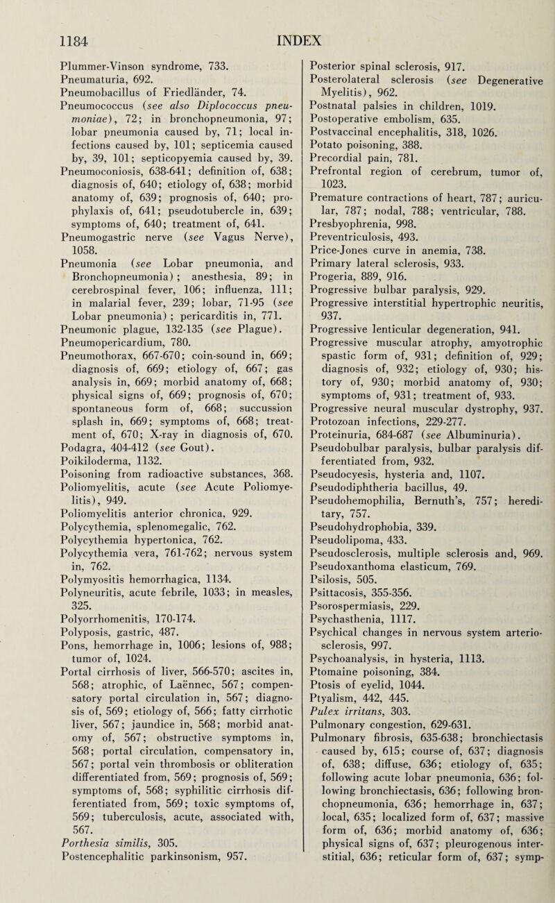 Plummer-Vinson syndrome, 733. Pneumaturia, 692. Pneumobacillus of Friedlander, 74. Pneumococcus (see also Diplococcus pneu¬ moniae), 72; in bronchopneumonia, 97; lobar pneumonia caused by, 71; local in¬ fections caused by, 101; septicemia caused by, 39, 101; septicopyemia caused by, 39. Pneumoconiosis, 638-641; definition of, 638; diagnosis of, 640; etiology of, 638; morbid anatomy of, 639; prognosis of, 640; pro¬ phylaxis of, 641; pseudotubercle in, 639; symptoms of, 640; treatment of, 641. Pneumogastric nerve (see Vagus Nerve), 1058. Pneumonia (see Lobar pneumonia, and Bronchopneumonia) ; anesthesia, 89; in cerebrospinal fever, 106; influenza, 111; in malarial fever, 239; lobar, 71-95 (see Lobar pneumonia) ; pericarditis in, 771. Pneumonic plague, 132-135 (see Plague). Pneumopericardium, 780. Pneumothorax, 667-670; coin-sound in, 669; diagnosis of, 669; etiology of, 667; gas analysis in, 669; morbid anatomy of, 668; physical signs of, 669; prognosis of, 670; spontaneous form of, 668; succussion splash in, 669; symptoms of, 668; treat¬ ment of, 670; X-ray in diagnosis of, 670. Podagra, 404-412 (see Gout). Poikiloderma, 1132. Poisoning from radioactive substances, 368. Poliomyelitis, acute (see Acute Poliomye¬ litis), 949. Poliomyelitis anterior chronica, 929. Polycythemia, splenomegalic, 762. Polycythemia hypertonica, 762. Polycythemia vera, 761-762; nervous system in, 762. Polymyositis hemorrhagica, 1134. Polyneuritis, acute febrile, 1033; in measles, 325. Polyorrhomenitis, 170-174. Polyposis, gastric, 487. Pons, hemorrhage in, 1006; lesions of, 988; tumor of, 1024. Portal cirrhosis of liver, 566-570; ascites in, 568; atrophic, of Laennec, 567; compen¬ satory portal circulation in, 567; diagno¬ sis of, 569; etiology of, 566; fatty cirrhotic liver, 567; jaundice in, 568; morbid anat¬ omy of, 567; obstructive symptoms in, 568; portal circulation, compensatory in, 567; portal vein thrombosis or obliteration differentiated from, 569; prognosis of, 569; symptoms of, 568; syphilitic cirrhosis dif¬ ferentiated from, 569; toxic symptoms of, 569; tuberculosis, acute, associated with, 567. Porthesia similis, 305. Postencephalitic parkinsonism, 957. Posterior spinal sclerosis, 917. Posterolateral sclerosis (see Degenerative Myelitis), 962. Postnatal palsies in children, 1019. Postoperative embolism, 635. Postvaccinal encephalitis, 318, 1026. Potato poisoning, 388. Precordial pain, 781. Prefrontal region of cerebrum, tumor of, 1023. Premature contractions of heart, 787; auricu¬ lar, 787; nodal, 788; ventricular, 788. Presbyophrenia, 998. Preventriculosis, 493. Price-Jones curve in anemia, 738. Primary lateral sclerosis, 933. Progeria, 889, 916. Progressive bulbar paralysis, 929. Progressive interstitial hypertrophic neuritis, 937. Progressive lenticular degeneration, 941. Progressive muscular atrophy, amyotrophic spastic form of, 931; definition of, 929; diagnosis of, 932; etiology of, 930; his¬ tory of, 930; morbid anatomy of, 930; symptoms of, 931; treatment of, 933. Progressive neural muscular dystrophy, 937. Protozoan infections, 229-277. Proteinuria, 684-687 (see Albuminuria). Pseudobulbar paralysis, bulbar paralysis dif¬ ferentiated from, 932. Pseudocyesis, hysteria and, 1107. Pseudodiphtheria bacillus, 49. Pseudohemophilia, Bernuth’s, 757; heredi¬ tary, 757. Pseudohydrophobia, 339. Pseudolipoma, 433. Pseudosclerosis, multiple sclerosis and, 969. Pseudoxanthoma elasticum, 769. Psilosis, 505. Psittacosis, 355-356. Psorospermiasis, 229. Psychasthenia, 1117. Psychical changes in nervous system arterio¬ sclerosis, 997. Psychoanalysis, in hysteria, 1113. Ptomaine poisoning, 384. Ptosis of eyelid, 1044. Ptyalism, 442, 445. Pulex irritans, 303. Pulmonary congestion, 629-631. Pulmonary fibrosis, 635-638; bronchiectasis caused by, 615; course of, 637; diagnosis of, 638; diffuse, 636; etiology of, 635; following acute lobar pneumonia, 636; fol¬ lowing bronchiectasis, 636; following bron¬ chopneumonia, 636; hemorrhage in, 637; local, 635; localized form of, 637; massive form of, 636; morbid anatomy of, 636; physical signs of, 637; pleurogenous inter¬ stitial, 636; reticular form of, 637; symp-