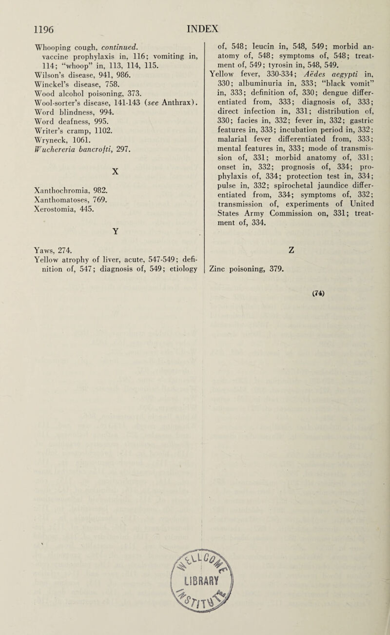 Whooping cough, continued. vaccine prophylaxis in, 116; vomiting in, 114; “whoop” in, 113, 114, 115. Wilson’s disease, 941, 986. Winckel’s disease, 758. Wood alcohol poisoning, 373. Wool-sorter’s disease, 141-143 (see Anthrax). Word blindness, 994. Word deafness, 995. Writer’s cramp, 1102. Wryneck, 1061. Wuchereria bancrofti, 297. X Xanthochromia, 982. Xanthomatoses, 769. Xerostomia, 445. Y Yaws, 274. Yellow atrophy of liver, acute, 547-549; defi¬ nition of, 547; diagnosis of, 549; etiology of, 548; leucin in, 548, 549; morbid an¬ atomy of, 548; symptoms of, 548; treat¬ ment of, 549; tyrosin in, 548, 549. Yellow fever, 330-334; Aedes aegypti in, 330; albuminuria in, 333; “black vomit” in, 333; definition of, 330; dengue differ¬ entiated from, 333; diagnosis of, 333; direct infection in, 331; distribution of, 330; facies in, 332; fever in, 332; gastric features in, 333; incubation period in, 332; malarial fever differentiated from, 333; mental features in, 333; mode of transmis¬ sion of, 331; morbid anatomy of, 331; onset in, 332; prognosis of, 334; pro¬ phylaxis of, 334; protection test in, 334; pulse in, 332; spirochetal jaundice differ¬ entiated from, 334; symptoms of, 332; transmission of, experiments of United States Army Commission on, 331; treat¬ ment of, 334. Z Zinc poisoning, 379. (74) LIBRARY