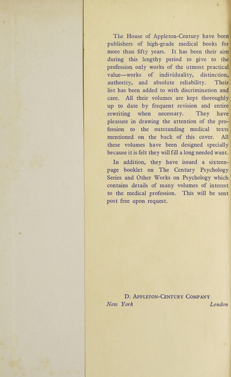 The House of Appleton-Century have been publishers of high-grade medical books for more than fifty years. It has been their aim during this lengthy period to give to the profession only works of the utmost practical value—works of individuality, distinction, authority, and absolute reliability. Their list has been added to with discrimination and care. All their volumes are kept thoroughly up to date by frequent revision and entire rewriting when necessary. They have pleasure in drawing the attention of the pro¬ fession to the outstanding medical texts mentioned on the back of this cover. All these volumes have been designed specially because it is felt they will fill a long needed want. In addition, they have issued a sixteen- page booklet on The Century Psychology Series and Other Works on Psychology which contains details of many volumes of interest to the medical profession. This will be sent post free upon request. D. Appleton-Century Company New York London