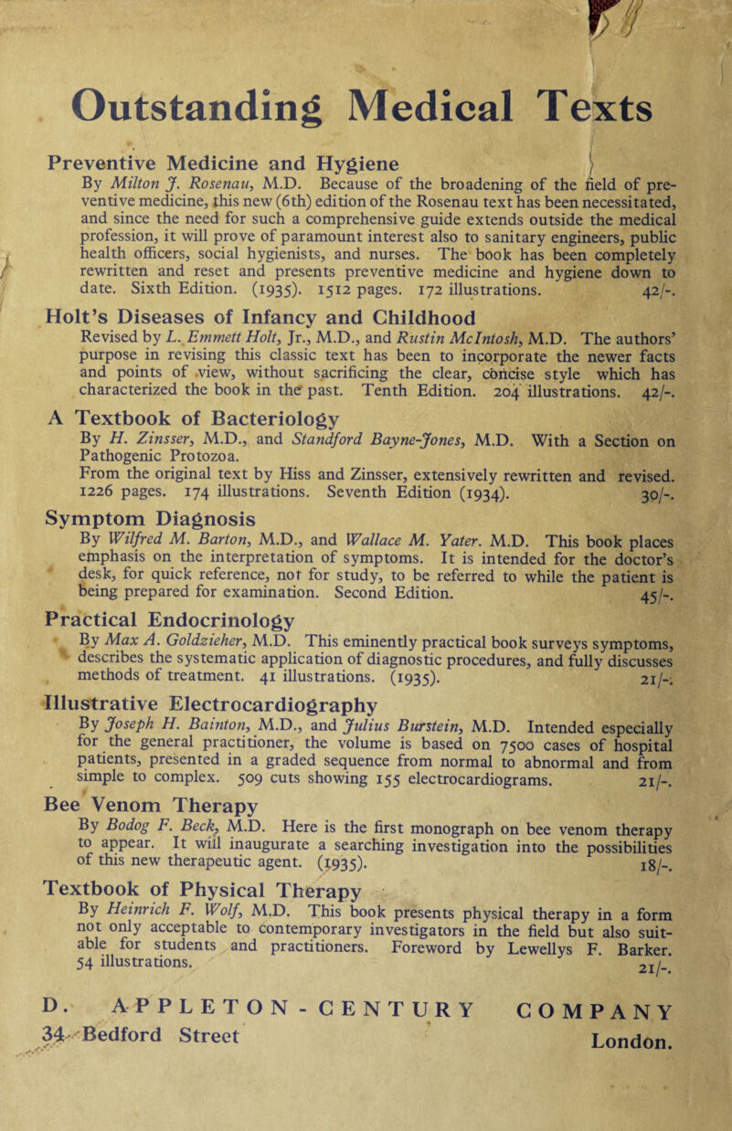 Outstanding Medical Texts v * * • •*' Preventive Medicine and Hygiene ) By Milton J. Rosenau, M.D. Because of the broadening of the held of pre¬ ventive medicine, this new (6th) edition of the Rosenau text has been necessitated, and since the need for such a comprehensive guide extends outside the medical profession, it will prove of paramount interest also to sanitary engineers, public health officers, social hygienists, and nurses. The book has been completely rewritten and reset and presents preventive medicine and hygiene down to date. Sixth Edition. (1935). 1512 pages. 172 illustrations. 42/-. Holt’s Diseases of Infancy and Childhood Revised by L. Emmett Holt, Jr., M.D., and Rnstin McIntosh, M.D. The authors’ purpose in revising this classic text has been to incorporate the newer facts and points of view, without sacrificing the clear, concise style which has characterized the book in the past. Tenth Edition. 204 illustrations. 42/-. A Textbook of Bacteriology By H. Zinsser, M.D., and Standford Bayne-Jones, M.D. With a Section on Pathogenic Protozoa. From the original text by Hiss and Zinsser, extensively rewritten and revised. 1226 pages. 174 illustrations. Seventh Edition (1934). 30/-. Symptom Diagnosis By Wilfred M. Barton, M.D., and Wallace M. Yater. M.D. This book places emphasis on the interpretation of symptoms. It is intended for the doctor’s desk, for quick reference, not for study, to be referred to while the patient is being prepared for examination. Second Edition. 45/-. Practical Endocrinology . By Max A. Goldzieher, M.D. This eminently practical book surveys symptoms, describes the systematic application of diagnostic procedures, and fully discusses methods of treatment. 41 illustrations. (1935). 21/-: Illustrative Electrocardiography By Joseph H. Bainton, M.D., and Julius Burstein, M.D. Intended especially for the general practitioner, the volume is based on 7500 cases of hospital patients, presented in a graded sequence from normal to abnormal and from simple to complex. 509 cuts showing 155 electrocardiograms. 21/-. Bee Venom Therapy By Bodog F. Beck, M.D. Here is the first monograph on bee venom therapy to appear. It will inaugurate a searching investigation into the possibilities of this new therapeutic agent. (1:935). 18/-. Textbook of Physical Therapy By Heinrich F. Wolf, M.D. This book presents physical therapy in a form not only acceptable to contemporary investigators in the field but also suit¬ able for students x and practitioners. Foreword by Lewellys F. Barker. 54 illustrations. ~T/_ D. APPLETON-CENTURY COMPANY 34 Bedford Street London.