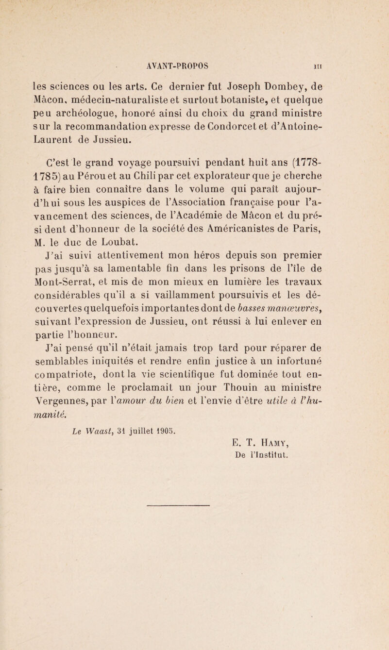 les sciences ou les arts. Ce dernier fut Joseph Dombey, de Mâcon, médecin-naturaliste et surtout botaniste, et quelque peu archéologue, honoré ainsi du choix du grand ministre sur la recommandation expresse de Condorcet et d’Antoine- Laurent de Jussieu. C’est le grand voyage poursuivi pendant huit ans (1778- 1785) au Pérou et au Chili par cet explorateur que je cherche à faire bien connaître dans le volume qui paraît aujour¬ d’hui sous les auspices de l’Association française pour l’a¬ vancement des sciences, de l’Académie de Mâcon et dupré- si dent d’honneur de la société des Américanistes de Paris, M. le duc de Loubat. J’ai suivi attentivement mon héros depuis son premier pas jusqu’à sa lamentable fin dans les prisons de l’île de Mont-Serrat, et mis de mon mieux en lumière les travaux considérables qu’il a si vaillamment poursuivis et les dé¬ couvertes quelquefois importantes dont de basses manœuvres, suivant l’expression de Jussieu, ont réussi à lui enlever en partie l’honneur. J’ai pensé qu’il n’était jamais trop tard pour réparer de semblables iniquités et rendre enfin justice à un infortuné compatriote, dont la vie scientifique fut dominée tout en¬ tière, comme le proclamait un jour Thouin au ministre Yergennes, par Y amour du bien et l’envie d’être utile à V hu¬ manité. Le Waast, 31 juillet 1903. E. T. Hamy, De l’Institut.