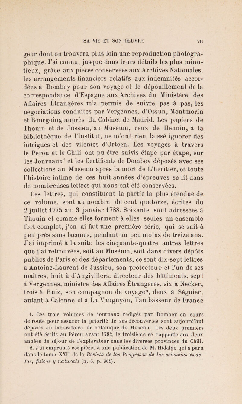 geur dont on trouvera plus loin une reproduction photogra¬ phique. J’ai connu, jusque dans leurs détails les plus minu¬ tieux, grâce aux pièces conservées aux Archives Nationales, les arrangements financiers relatifs aux indemnités accor¬ dées à Dombey pour son voyage et le dépouillement de la correspondance d’Espagne aux Archives du Ministère des r Affaires Etrangères m’a permis de suivre, pas à pas, les négociations conduites par Yergennes, d’Ossun, Montmorin et Bourgoing auprès du Cabinet de Madrid. Les papiers de Thouin et de Jussieu, au Muséum, ceux de Hennin, à la bibliothèque de l’Institut, ne m’ont rien laissé ignorer des intrigues et des vilenies d’Ortega. Les voyages à travers le Pérou et le Chili ont pu être suivis étape par étape, sur les Journaux1 et les Certificats de Dombey déposés avec ses collections au Muséum après la mort de L’héritier, et toute l’histoire intime de ces huit années d’épreuves se lit dans de nombreuses lettres qui nous ont été conservées. Ces lettres, qui constituent la partie la plus étendue de ce volume, sont au nombre de cent quatorze, écrites du 2 juillet 1775 au 3 janvier 1788. Soixante sont adressées à Thouin et comme elles forment à elles seules un ensemble fort complet, j’en ai fait une première série, qui se suit à peu près sans lacunes, pendant un peu moins de treize ans. J’ai imprimé à la suite les cinquante-quatre autres lettres que j’ai retrouvées, soit au Muséum, soit dans divers dépôts publics de Paris et des départements, ce sont dix-sept lettres à Antoine-Laurent de Jussieu, son protecteu r et l’un de ses maîtres, huit à d’Angivillers, directeur des bâtiments, sept r à Yergennes, ministre des Affaires Etrangères, six à Necker, trois à Ruiz, son compagnon de voyage2, deux à Séguier, autant à Calonne et à La Vauguyon, l’ambasseur de France 1. Ces trois volumes de journaux rédigés par Dombey eu cours de route pour assurer la priorité de ses découvertes sont aujourd’hui déposés au laboratoire de botanique du Muséum. Les deux premiers ont été écrits au Pérou avant 1782, le troisième se rapporte aux deux années de séjour de l’explorateur dans les diverses provinces du Chili. 2. J’ai emprunté ces pièces à une publication de M. Hidalgo qui a paru dans le tome XXII de la Revista de los Progresos de las sciencias exac- tas, fisicas y naturals (n. 6, p. 361).