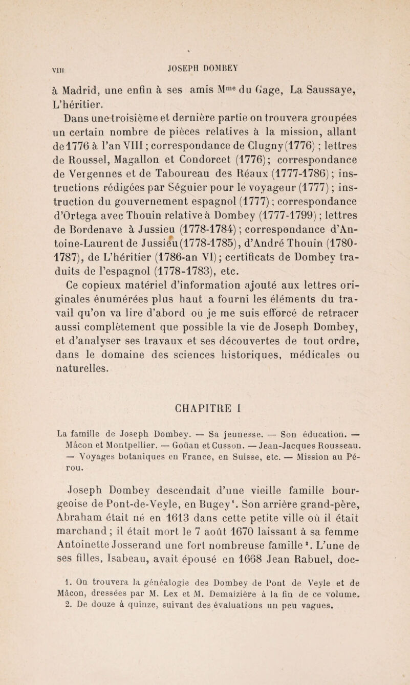 VIH à Madrid, une enfin à ses amis Mme du Cage, La Saussaye, L’héritier. Dans une troisième et dernière partie on trouvera groupées un certain nombre de pièces relatives à la mission, allant del776 à l’an VIII ; correspondance de Clugny(1776) ; lettres de Roussel, Magallon et Condorcet (1776); correspondance de Vergennes et de Taboureau des Réaux (1777-1786); ins¬ tructions rédigées par Séguier pour le voyageur (1777) ; ins¬ truction du gouvernement espagnol (1777) ; correspondance d’Ortega avec Thouin relative à Dombey (1777-1799) ; lettres de Bordenave à Jussieu (1778-1784) ; correspondance d’An¬ toine-Laurent de Jussieu(1778-1785), d’André Thouin (1780- 1787), de L’héritier (1786-an VI); certificats de Dombey tra¬ duits de l’espagnol (1778-1783), etc. Ce copieux matériel d’information ajouté aux lettres ori¬ ginales énumérées plus haut a fourni les éléments du tra¬ vail qu’on va lire d’abord ou je me suis efforcé de retracer aussi complètement que possible la vie de Joseph Dombey, et d’analyser ses travaux et ses découvertes de tout ordre, dans le domaine des sciences historiques, médicales ou naturelles. CHAPITRE 1 La famille de Joseph Dombey. — Sa jeunesse. — Son éducation. — Mâcon et Montpellier. — Goüan et Cusson. — Jean-Jacques Rousseau. — Voyages botaniques en France, en Suisse, etc. — Mission au Pé¬ rou. Joseph Dombey descendait d’une vieille famille bour¬ geoise de Pont-de-Veyle, en BugeyL Son arrière grand-père, Abraham était né en 1613 dans cette petite ville où il était marchand ; il était mort le 7 août 1670 laissant à sa femme Antoinette Josserand une fort nombreuse famille*. L’une de ses filles, Isabeau, avait épousé en 1668 Jean Rabuel, doc- 1. On trouvera la généalogie des Dombey de Pont de Veyle et de Mâcon, dressées par M. Lex et M. Demaizière à la fin de ce volume. 2. De douze à quinze, suivant des évaluations un peu vagues.