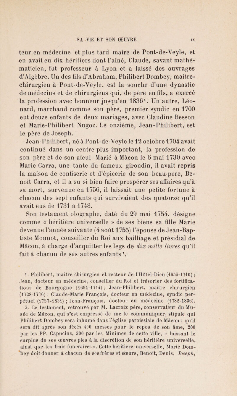 teur en médecine et plus tard maire de Pont-de-Veyle, et en avait en dix héritiers dont l’aîné, Claude, savant mathé¬ maticien, fut professeur à Lyon et a laissé des ouvrages d’Algèbre. Un des fils d’Abraham, Philibert Dombey, maître- chirurgien à Pont-de-Veyle, est la souche d’une dynastie de médecins et de chirurgiens qui, de père en fils, a exercé la profession avec honneur jusqu’en 18361 2. Un autre, Léo¬ nard, marchand comme son père, premier syndic en 1700 eut douze enfants de deux mariages, avec Claudine Besson et Marie-Philibert Nugoz. Le onzième, Jean-Philibert, est le père de Joseph. Jean-Philibert, né à Pont-de-Veyle le 12 octobre 1704 avait continué dans un centre plus important, la profession de son père et de son aïeul. Marié à Mâcon le 6 mai 1730 avec Marie Carra, une tante du fameux girondin, il avait repris la maison de confiserie et d’épicerie de son beau-père, Be¬ noît Carra, et il a su si bien faire prospérer ses affaires qu’à sa mort, survenue en 1756, il laissait une petite fortune à chacun des sept enfants qui survivaient des quatorze qu’il avait eus de 1731 à 1748. Son testament olographe, daté du 29 mai 1754, désigne comme « héritière universelle » de ses biens sa fille Marie devenue l’année suivante (4 août 1755) l’épouse de Jean-Bap¬ tiste Monnot, conseiller du Roi aux bailliage et présidial de Mâcon, à charge d’acquitter les legs de dix mille livres qu’il fait à chacun de ses antres enfants*. 1. Philibert, maître chirurgien et recteur de l’Hôtel-Dieu (1655-1710) ; Jean, docteur eu médecine, conseiller du Roi et trésorier des fortifica- tious de Bourgogne (1694-1744) ; Jean-Philibert, maître chirurgien (1728-1776) ; Claude-Marie François, docteur en médecine, syndic per¬ pétuel (1757-1831) ; Jean-François, docteur en médecine (1782-1836). 2. Ce testament, retrouvé par M. Lacroix père, conservateur du Mu¬ sée de Mâcon, qui s*est empressé de me le communiquer, stipule qui Philibert Dombey sera inhumé dans l’église paroissiale de Mâcon ; qu’il sera dit après son décès 400 messes pour le repos de son âme, 200 par les PP. Capucins, 200 par les Minimes de cette ville, « laissant le surplus de ses œuvres pies à la discrétion de son héritière universelle, ainsi que les frais funéraires ». Cette héritière universelle, Marie Dom¬ bey doit donner à chacun de ses frères et sœurs, Benoît, Denis, Joseph, I