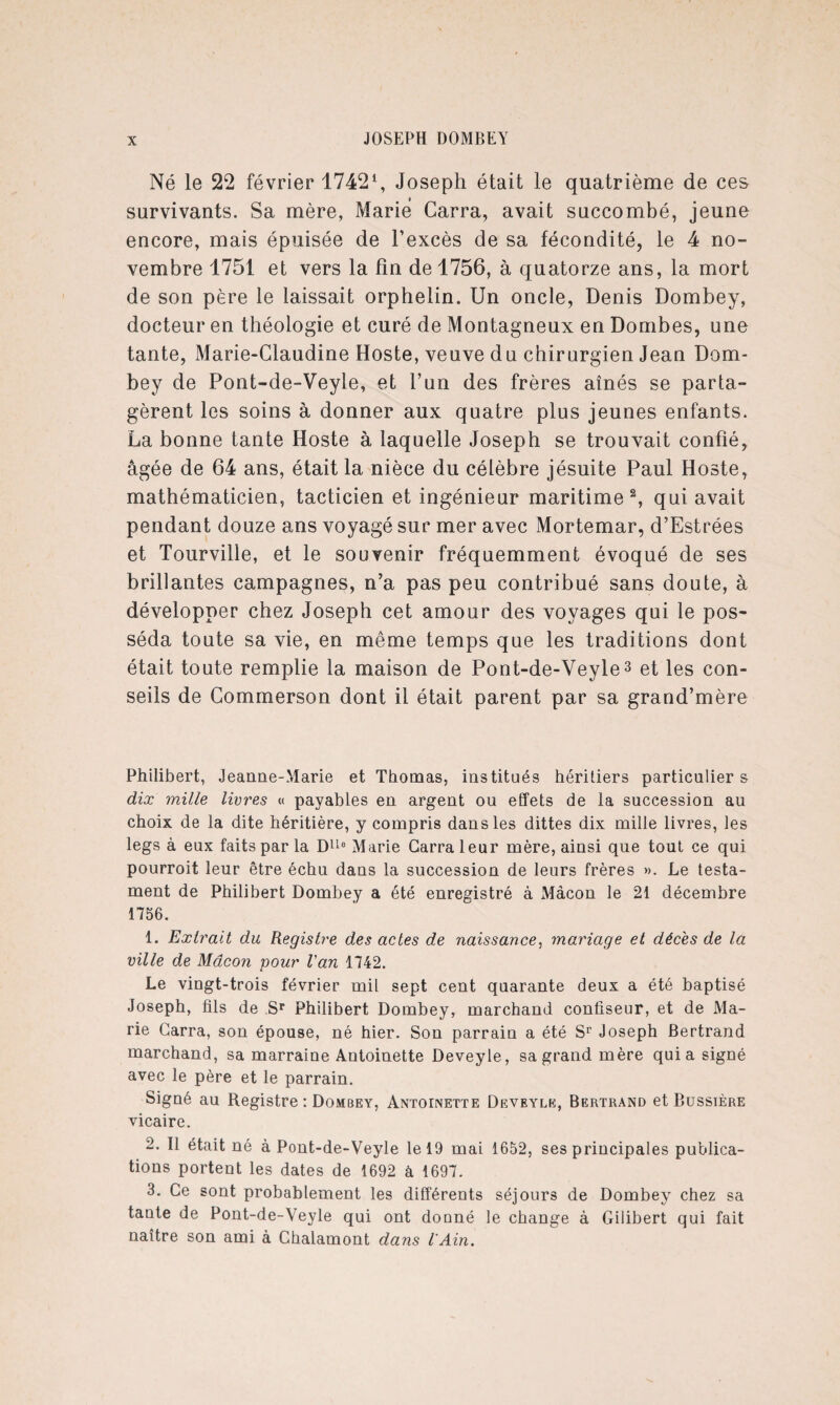 Né le 22 février 17421, Joseph était le quatrième de ces survivants. Sa mère, Marie Carra, avait succombé, jeune encore, mais épuisée de l’excès de sa fécondité, le 4 no¬ vembre 1751 et vers la fin de 1756, à quatorze ans, la mort de son père le laissait orphelin. Un oncle, Denis Dombey, docteur en théologie et curé de Montagneux en Dombes, une tante, Marie-Claudine Hoste, veuve du chirurgien Jean Dom¬ bey de Pont-de-Veyle, et l’un des frères aînés se parta¬ gèrent les soins à donner aux quatre plus jeunes enfants. La bonne tante Hoste à laquelle Joseph se trouvait confié, âgée de 64 ans, était la nièce du célèbre jésuite Paul Hoste, mathématicien, tacticien et ingénieur maritime2, qui avait pendant douze ans voyagé sur mer avec Mortemar, d’Estrées et Tourville, et le souvenir fréquemment évoqué de ses brillantes campagnes, n’a pas peu contribué sans doute, à développer chez Joseph cet amour des voyages qui le pos¬ séda toute sa vie, en même temps que les traditions dont était toute remplie la maison de Pont-de-Veyle3 et les con¬ seils de Commerson dont il était parent par sa grand’mère Philibert, Jeanne-Marie et Thomas, institués héritiers particuliers dix mille livres « payables en argent ou effets de la succession au choix de la dite héritière, y compris dans les dittes dix mille livres, les legs à eux faits par la DUe Marie Carra leur mère, ainsi que tout ce qui pourroit leur être échu dans la succession de leurs frères ». Le testa¬ ment de Philibert Dombey a été enregistré à Mâcon le 21 décembre 1756. 1. Extrait du Registre des actes de naissance, mariage et décès de la ville de Mâcon pour Van 1742. Le vingt-trois février mil sept cent quarante deux a été baptisé Joseph, fils de Sr Philibert Dombey, marchand confiseur, et de Ma¬ rie Carra, son épouse, né hier. Son parrain a été Sr Joseph Bertrand marchand, sa marraine Antoinette Deveyle, sa grand mère quia signé avec le père et le parrain. Signé au Registre : Dombey, Antoinette Deveyle, Bertrand et Bussière vicaire. 2. Il était né à Pont-de-Veyle le 19 mai 1652, ses principales publica¬ tions portent les dates de 1692 à 1697. 3. Ce sont probablement les differents séjours de Dombey chez sa tante de Pont-de-Veyle qui ont doDné le change à Gilibert qui fait naître son ami à Chalamont dans l'Ain.