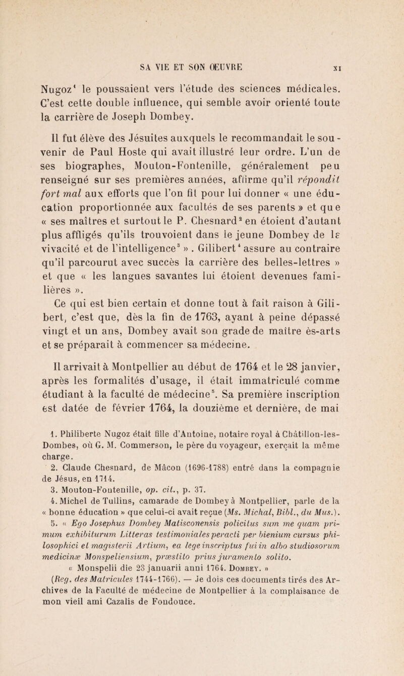 Nugoz1 le poussaient vers l’étude des sciences médicales. C’est cette double influence, qui semble avoir orienté toute la carrière de Joseph Dombey. 11 fut élève des Jésuites auxquels le recommandait le sou - venir de Paul Hoste qui avait illustré leur ordre. L’un de ses biographes, Mouton-Fontenille, généralement peu renseigné sur ses premières années, affirme qu’il répondit fort mal aux efforts que l’on fil pour lui donner « une édu¬ cation proportionnée aux facultés de ses parents» et que « ses maîtres et surtout le P. Chesnard2 en étoient d’autant plus affligés qu’ils trouvoient dans le jeune Dombey de le vivacité et de l'intelligence3 4 » . Gilibert * assure au contraire qu’il parcourut avec succès la carrière des belles-lettres » et que « les langues savantes lui étoient devenues fami¬ lières ». Ce qui est bien certain et donne tout à fait raison à Gili¬ bert, c’est que, dès la fin de 1763, ayant à peine dépassé vingt et un ans, Dombey avait son grade de maître ès-arts et se préparait à commencer sa médecine. Il arrivait à Montpellier au début de 1764 et le 28 janvier, après les formalités d’usage, il était immatriculé comme étudiant à la faculté de médecine5. Sa première inscription est datée de février 1764, la douzième et dernière, de mai 1. Philiberte Nugoz était fille d’Antoine, notaire royal à Cbàtillon-les- Dombes, où G. M. Commerson, le père du voyageur, exerçait la même charge. 2. Claude Chesnard, de Mâcon (1696-1788) entré dans la compagnie de Jésus, en 1714. 3. Mouton-Fontenille, op. ciù, p. 37. 4. Michel de Tullins, camarade de Dombey à Montpellier, parle delà « bonne éducation » que celui-ci avait reçue {Ms. Michal, Bibl., du Mus.). 5. « Ego Josephus Dombey Matisconensis policitus sum me quam pri- mum exhibiturum Litteras testimoniales peracti per bienium cursus phi- losophici et magisterii Artium, ea legeinscriptus fui in albo studiosorum medicinæ Monspeliensium, præslito prius juramenlo solito. « Monspelii die 28 januarii anni 1764. Dombey. » {Reg. des Matricules 1744-1766). — Je dois ces documents tirés des Ar¬ chives de la Faculté de médecine de Montpellier à la complaisance de mon vieil ami Cazalis de Fondouce.