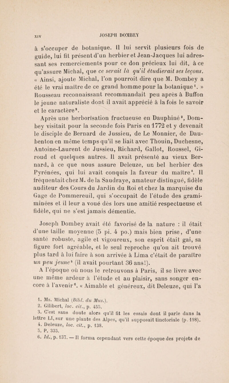 à s’occuper de botanique. Il lui servit plusieurs fois de guide, lui fit présent d’un herbier et Jean-Jacques lui adres¬ sant ses remerciements pour ce don précieux lui dit, à ce qu’assure Michal, que ce serait là quil étudierait ses leçons. « Ainsi, ajoute Michal, l’on pourroit dire que M. Dombey a été le vrai maître de ce grand homme pour la botanique l. » Rousseau reconnaissant recommandait peu après à Buffon le jeune naturaliste dont il avait apprécié à la fois le savoir et le caractère2. Après une herborisation fructueuse en Dauphiné3, Dom¬ bey visitait pour la seconde fois Paris en 1772 et y devenait le disciple de Bernard de Jussieu, de Le Monnier, de Dau- benton en meme temps qu’il se liait avec Thouin, Duchesne, Antoine-Laurent de Jussieu, Richard, Gallot, Roussel, Gi- roud et quelques autres. Il avait présenté au vieux Ber¬ nard, à ce que nous assure Deleuze, un bel herbier des Pyrénées, qui lui avait conquis la faveur du maître4 5. Il fréquentait chez M. de la Saudraye, amateur distingué, fidèle auditeur des Cours du Jardin du Roi et chez la marquise du Gage de Pommereuil, qui s’occupait de l’étude des grami- minées et il leur a voué dès lors une amitié respectueuse et fidèle, qui ne s’est jamais démentie. Joseph Dombey avait été favorisé de la nature : il était d’une taille moyenne (5 pi. 4 po.) mais bien prise, d’une santé robuste, agile et vigoureux, son esprit était gai, sa figure fort agréable, et le seul reproche qu’on ait trouvé plus tard à lui faire à son arrivée à Lima c’était de paraître un peu jeune5 (il avait pourtant 36 ans!). A l’époque où nous le retrouvons à Paris, il se livre avec une même ardeur à l’étude et au plaisir, sans songer en¬ core à l’avenir6. « Aimable et généreux, dit Deleuze, qui l’a 1. Ms. Michal [Bibl. du Mus.). 2. Gilibert, loc. cit., p. 455. 3. G est sans doute alors qu’il fit les essais dont il parle dans la lettre LI, sur une plante des Alpes, qu’il supposait tinctoriale (p.198). 4. Deleuze, loc. cit., p. 138. 5. P. 335. 6. ld., p. 137. — Il forma cependant vers cette époque des projets de