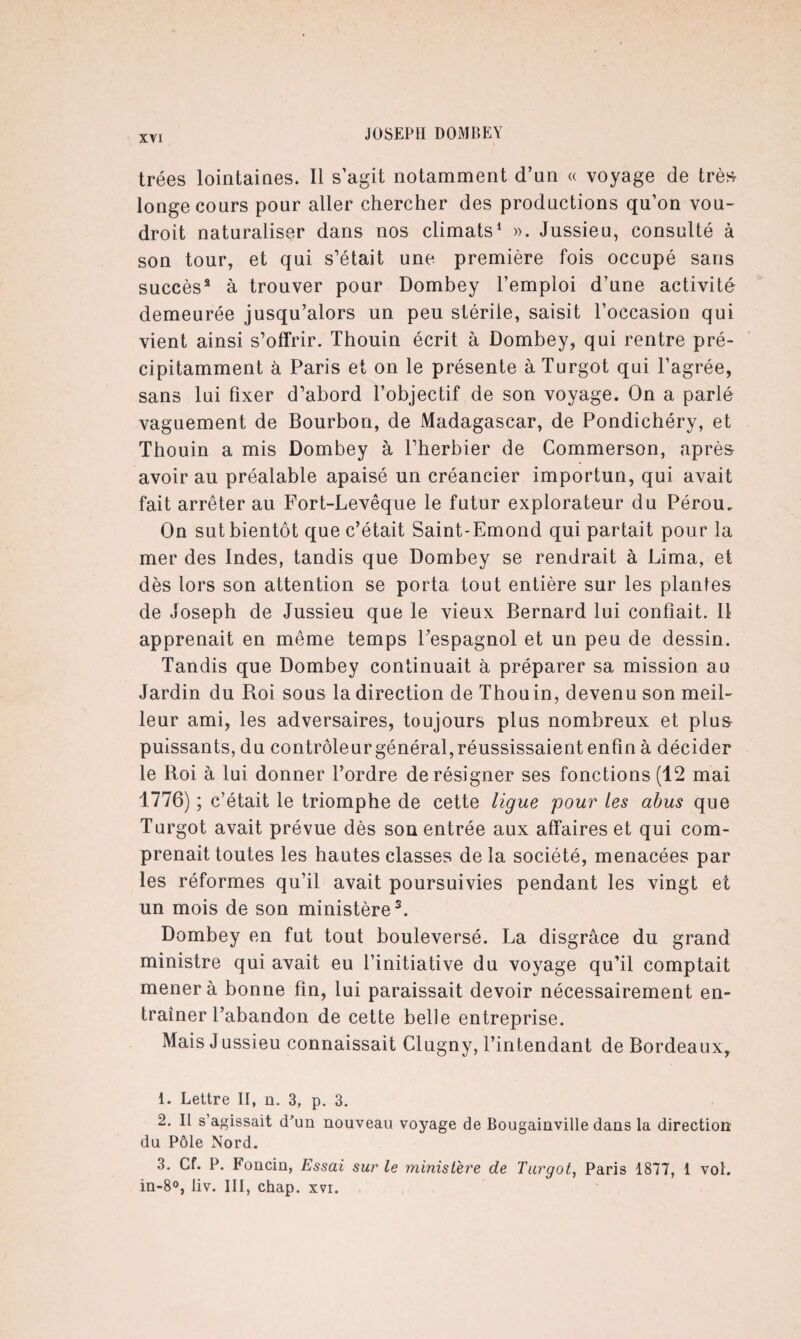 trées lointaines. Il s’agit notamment d’un « voyage de très longe cours pour aller chercher des productions qu’on vou- droit naturaliser dans nos climats1 2 ». Jussieu, consulté à son tour, et qui s’était une première fois occupé sans succès8 à trouver pour Dombey l’emploi d’une activité demeurée jusqu’alors un peu stérile, saisit l’occasion qui vient ainsi s’offrir. Thouin écrit à Dombey, qui rentre pré¬ cipitamment à Paris et on le présente à Turgot qui l’agrée, sans lui fixer d’abord l’objectif de son voyage. On a parlé vaguement de Bourbon, de Madagascar, de Pondichéry, et Thouin a mis Dombey à l’herbier de Commerson, après avoir au préalable apaisé un créancier importun, qui avait fait arrêter au Fort-Levêque le futur explorateur du Pérou. On sut bientôt que c’était Saint-Emond qui partait pour la mer des Indes, tandis que Dombey se rendrait à Lima, et dès lors son attention se porta tout entière sur les plantes de Joseph de Jussieu que le vieux Bernard lui confiait. Il apprenait en même temps l’espagnol et un peu de dessin. Tandis que Dombey continuait à préparer sa mission au Jardin du Roi sous la direction de Thouin, devenu son meil¬ leur ami, les adversaires, toujours plus nombreux et plus puissants, du contrôleurgénéral,réussissaientenfinà décider le Roi à lui donner l’ordre de résigner ses fonctions (12 mai 1776) ; c’était le triomphe de cette ligue pour les abus que Turgot avait prévue dès son entrée aux affaires et qui com¬ prenait toutes les hautes classes de la société, menacées par les réformes qu’il avait poursuivies pendant les vingt et un mois de son ministère3 *. Dombey en fut tout bouleversé. La disgrâce du grand ministre qui avait eu l’initiative du voyage qu’il comptait mènera bonne fin, lui paraissait devoir nécessairement en¬ traîner l’abandon de cette belle entreprise. Mais Jussieu connaissait Clugny, l’intendant de Bordeaux, 1. Lettre II, n. 3, p. 3. 2. Il s’agissait d’un nouveau voyage de Bougainville dans la direction du Pôle Nord. 3. Cf. P. Foncin, Essai sur le ministère de Turgot, Paris 1877, 1 vol. in-8°, liv. III, chap. xvi.